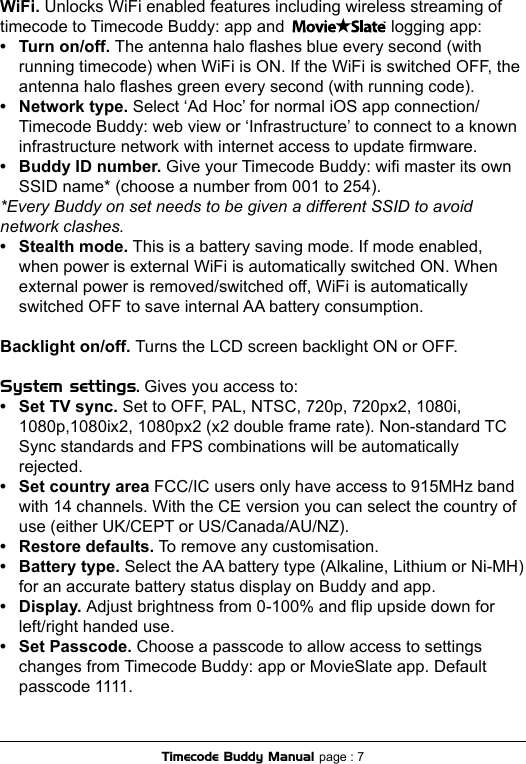 WiFi. Unlocks WiFi enabled features including wireless streaming of timecode to Timecode Buddy: app and                       logging app:•  Turn on/off. The antenna halo ashes blue every second (with   running timecode) when WiFi is ON. If the WiFi is switched OFF, the    antenna halo ashes green every second (with running code).•  Network type. Select ‘Ad Hoc’ for normal iOS app connection/  Timecode Buddy: web view or ‘Infrastructure’ to connect to a known    infrastructure network with internet access to update rmware.•  Buddy ID number. Give your Timecode Buddy: wi master its own   SSID name* (choose a number from 001 to 254). *Every Buddy on set needs to be given a different SSID to avoid network clashes.•  Stealth mode. This is a battery saving mode. If mode enabled,   when power is external WiFi is automatically switched ON. When    external power is removed/switched off, WiFi is automatically    switched OFF to save internal AA battery consumption.Backlight on/off. Turns the LCD screen backlight ON or OFF.System settings. Gives you access to:•  Set TV sync. Set to OFF, PAL, NTSC, 720p, 720px2, 1080i,   1080p,1080ix2, 1080px2 (x2 double frame rate). Non-standard TC    Sync standards and FPS combinations will be automatically    rejected.•  Set country area FCC/IC users only have access to 915MHz band   with 14 channels. With the CE version you can select the country of    use (either UK/CEPT or US/Canada/AU/NZ).•  Restore defaults. To remove any customisation.•  Battery type. Select the AA battery type (Alkaline, Lithium or Ni-MH)   for an accurate battery status display on Buddy and app.•  Display. Adjust brightness from 0-100% and ip upside down for   left/right handed use.•  Set Passcode. Choose a passcode to allow access to settings   changes from Timecode Buddy: app or MovieSlate app. Default    passcode 1111.Timecode Buddy Manual page : 7