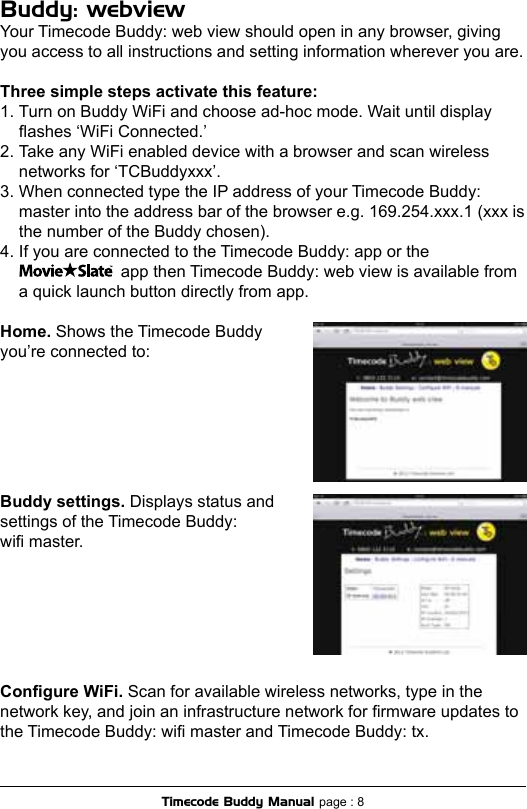 Buddy: webviewYour Timecode Buddy: web view should open in any browser, giving you access to all instructions and setting information wherever you are.Three simple steps activate this feature:1. Turn on Buddy WiFi and choose ad-hoc mode. Wait until display  ashes ‘WiFi Connected.’2. Take any WiFi enabled device with a browser and scan wireless    networks for ‘TCBuddyxxx’.3. When connected type the IP address of your Timecode Buddy:    master into the address bar of the browser e.g. 169.254.xxx.1 (xxx is    the number of the Buddy chosen). 4. If you are connected to the Timecode Buddy: app or the                        app then Timecode Buddy: web view is available from  a quick launch button directly from app.Home. Shows the Timecode Buddy you’re connected to:Buddy settings. Displays status and settings of the Timecode Buddy:  wi master. Congure WiFi. Scan for available wireless networks, type in the network key, and join an infrastructure network for rmware updates to the Timecode Buddy: wi master and Timecode Buddy: tx.Timecode Buddy Manual page : 8