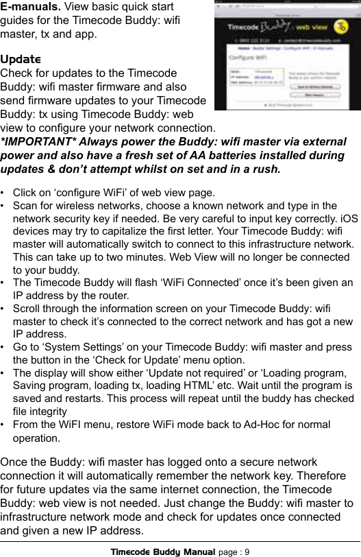 UpdateCheck for updates to the Timecode Buddy: wi master rmware and also send rmware updates to your Timecode Buddy: tx using Timecode Buddy: web view to congure your network connection.*IMPORTANT* Always power the Buddy: wi master via external power and also have a fresh set of AA batteries installed during updates &amp; don’t attempt whilst on set and in a rush.•  Click on ‘congure WiFi’ of web view page.•  Scan for wireless networks, choose a known network and type in the  network security key if needed. Be very careful to input key correctly. iOS  devices may try to capitalize the rst letter. Your Timecode Buddy: wi  master will automatically switch to connect to this infrastructure network.  This can take up to two minutes. Web View will no longer be connected  to your buddy.•  The Timecode Buddy will ash ‘WiFi Connected’ once it’s been given an  IP address by the router.•  Scroll through the information screen on your Timecode Buddy: wi  master to check it’s connected to the correct network and has got a new  IP address.•  Go to ‘System Settings’ on your Timecode Buddy: wi master and press  the button in the ‘Check for Update’ menu option.•  The display will show either ‘Update not required’ or ‘Loading program,  Saving program, loading tx, loading HTML’ etc. Wait until the program is  saved and restarts. This process will repeat until the buddy has checked  le integrity  •  From the WiFI menu, restore WiFi mode back to Ad-Hoc for normal  operation.Once the Buddy: wi master has logged onto a secure network connection it will automatically remember the network key. Therefore for future updates via the same internet connection, the Timecode Buddy: web view is not needed. Just change the Buddy: wi master to infrastructure network mode and check for updates once connected and given a new IP address.Timecode Buddy Manual page : 9E-manuals. View basic quick start guides for the Timecode Buddy: wi master, tx and app. 