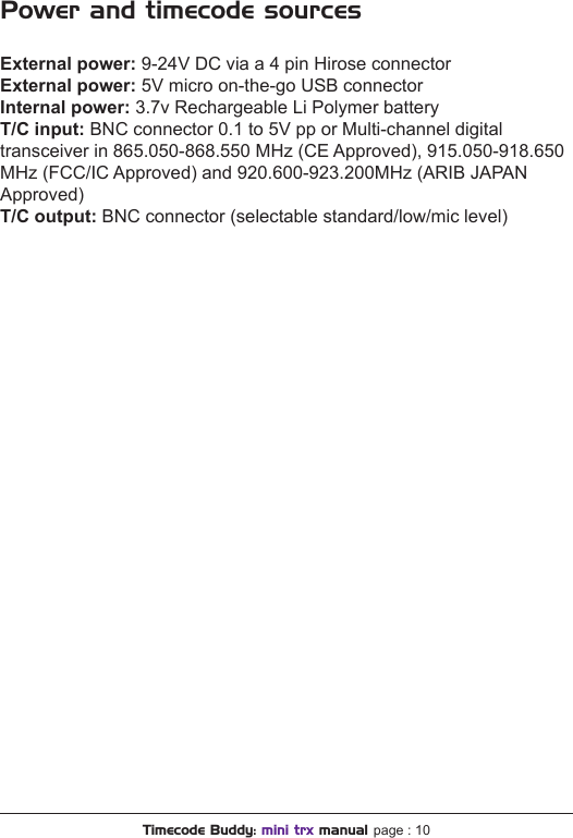 Power and timecode sourcesExternal power: 9-24V DC via a 4 pin Hirose connector External power: 5V micro on-the-go USB connectorInternal power: 3.7v Rechargeable Li Polymer battery T/C input: BNC connector 0.1 to 5V pp or Multi-channel digital transceiver in 865.050-868.550 MHz (CE Approved), 915.050-918.650 MHz (FCC/IC Approved) and 920.600-923.200MHz (ARIB JAPAN Approved)T/C output: BNC connector (selectable standard/low/mic level)Timecode Buddy: mini trx manual page : 10