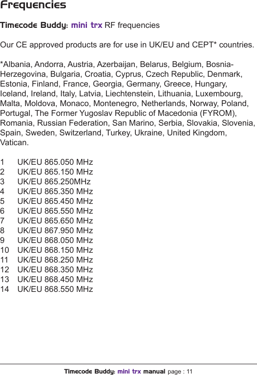 FrequenciesTimecode Buddy: mini trx RF frequenciesOur CE approved products are for use in UK/EU and CEPT* countries.*Albania, Andorra, Austria, Azerbaijan, Belarus, Belgium, Bosnia- Herzegovina, Bulgaria, Croatia, Cyprus, Czech Republic, Denmark, Estonia, Finland, France, Georgia, Germany, Greece, Hungary, Iceland, Ireland, Italy, Latvia, Liechtenstein, Lithuania, Luxembourg, Malta, Moldova, Monaco, Montenegro, Netherlands, Norway, Poland, Portugal, The Former Yugoslav Republic of Macedonia (FYROM), Romania, Russian Federation, San Marino, Serbia, Slovakia, Slovenia, Spain, Sweden, Switzerland, Turkey, Ukraine, United Kingdom, Vatican.1  UK/EU 865.050 MHz2  UK/EU 865.150 MHz3  UK/EU 865.250MHz4  UK/EU 865.350 MHz5  UK/EU 865.450 MHz6  UK/EU 865.550 MHz7  UK/EU 865.650 MHz8  UK/EU 867.950 MHz9  UK/EU 868.050 MHz10  UK/EU 868.150 MHz11  UK/EU 868.250 MHz12  UK/EU 868.350 MHz13  UK/EU 868.450 MHz14  UK/EU 868.550 MHzTimecode Buddy: mini trx manual page : 11