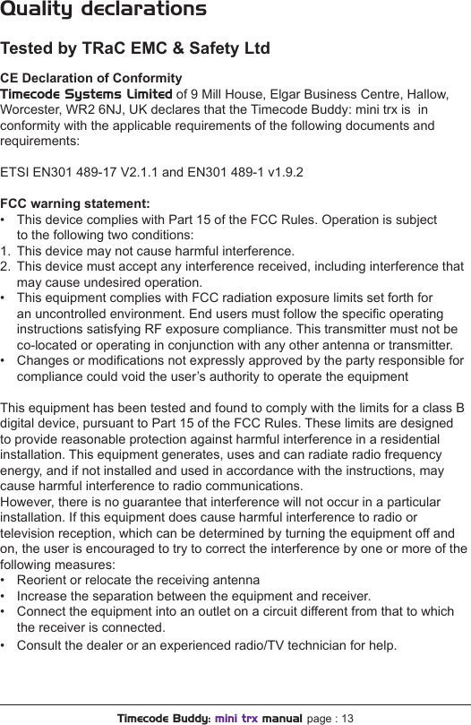 Quality declarationsTested by TRaC EMC &amp; Safety LtdCE Declaration of ConformityTimecode Systems Limited of 9 Mill House, Elgar Business Centre, Hallow, Worcester, WR2 6NJ, UK declares that the Timecode Buddy: mini trx is  in conformity with the applicable requirements of the following documents and requirements:ETSI EN301 489-17 V2.1.1 and EN301 489-1 v1.9.2FCC warning statement:•  This device complies with Part 15 of the FCC Rules. Operation is subject   to the following two conditions:1.  This device may not cause harmful interference.2.  This device must accept any interference received, including interference that  may cause undesired operation.•  This equipment complies with FCC radiation exposure limits set forth for  an uncontrolled environment. End users must follow the specic operating  instructions satisfying RF exposure compliance. This transmitter must not be  co-located or operating in conjunction with any other antenna or transmitter.•  Changes or modications not expressly approved by the party responsible for  compliance could void the user’s authority to operate the equipmentThis equipment has been tested and found to comply with the limits for a class B digital device, pursuant to Part 15 of the FCC Rules. These limits are designed to provide reasonable protection against harmful interference in a residential installation. This equipment generates, uses and can radiate radio frequency energy, and if not installed and used in accordance with the instructions, may cause harmful interference to radio communications.However, there is no guarantee that interference will not occur in a particular installation. If this equipment does cause harmful interference to radio or television reception, which can be determined by turning the equipment off and on, the user is encouraged to try to correct the interference by one or more of the following measures:•  Reorient or relocate the receiving antenna•  Increase the separation between the equipment and receiver.•  Connect the equipment into an outlet on a circuit different from that to which  the receiver is connected.•  Consult the dealer or an experienced radio/TV technician for help.Timecode Buddy: mini trx manual page : 13