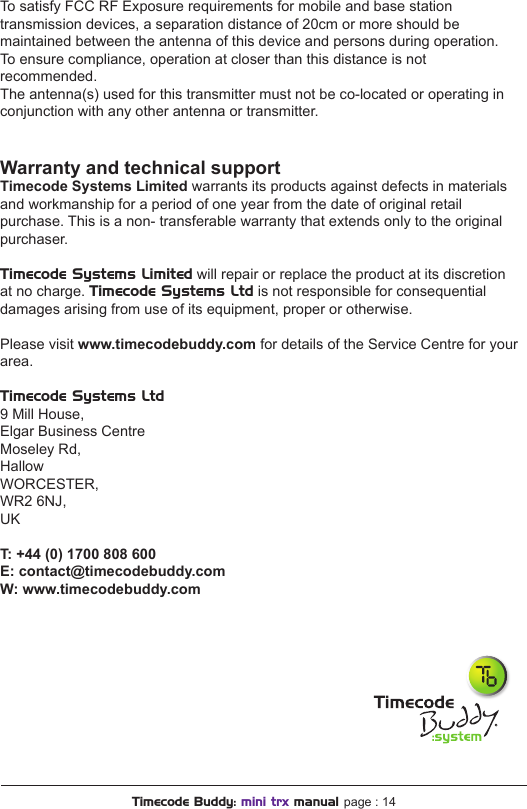 To satisfy FCC RF Exposure requirements for mobile and base station transmission devices, a separation distance of 20cm or more should be maintained between the antenna of this device and persons during operation.  To ensure compliance, operation at closer than this distance is not recommended.The antenna(s) used for this transmitter must not be co-located or operating in conjunction with any other antenna or transmitter.Warranty and technical supportTimecode Systems Limited warrants its products against defects in materials and workmanship for a period of one year from the date of original retail purchase. This is a non- transferable warranty that extends only to the original purchaser.Timecode Systems Limited will repair or replace the product at its discretion at no charge. Timecode Systems Ltd is not responsible for consequential damages arising from use of its equipment, proper or otherwise.Please visit www.timecodebuddy.com for details of the Service Centre for your area.Timecode Systems Ltd9 Mill House, Elgar Business Centre Moseley Rd, HallowWORCESTER, WR2 6NJ, UK T:+44(0)1700808600E: contact@timecodebuddy.comW: www.timecodebuddy.comTimecode Buddy: mini trx manual page : 14