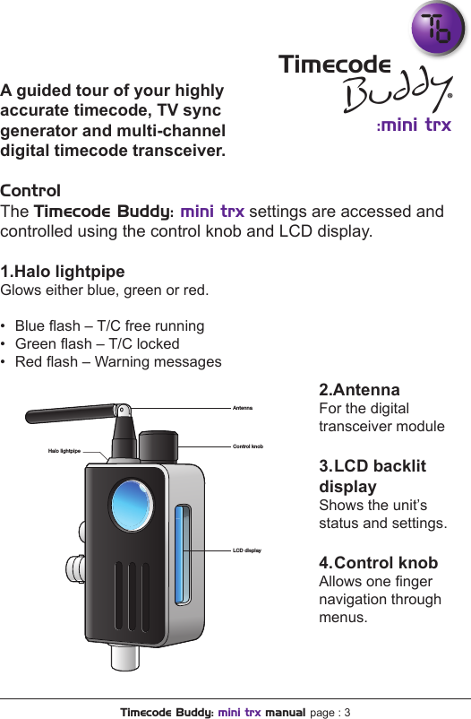 A guided tour of your highly accurate timecode, TV sync generator and multi-channel digital timecode transceiver.ControlThe Timecode Buddy: mini trx settings are accessed and controlled using the control knob and LCD display.1.Halo lightpipeGlows either blue, green or red.  •  Blue ash – T/C free running•  Green ash – T/C locked•  Red ash – Warning messagesBuddy:mini trxTimecode®Timecode Buddy: mini trx manual page : 32.AntennaFor the digital transceiver module3. LCD  backlit displayShows the unit’s status and settings.4. Control  knobAllows one nger navigation through menus.AntennaControl knobHalo lightpipeLCD display