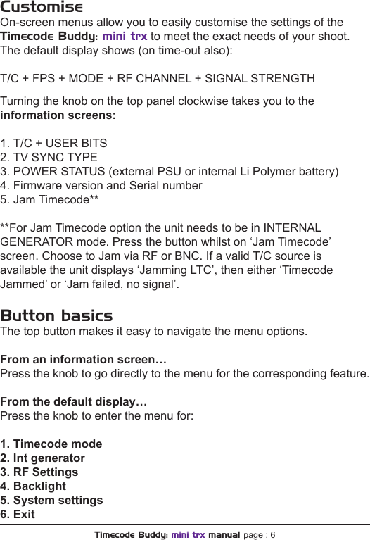 Turning the knob on the top panel clockwise takes you to theinformation screens:1. T/C + USER BITS2. TV SYNC TYPE3. POWER STATUS (external PSU or internal Li Polymer battery)4. Firmware version and Serial number5. Jam Timecode****For Jam Timecode option the unit needs to be in INTERNAL GENERATOR mode. Press the button whilst on ‘Jam Timecode’ screen. Choose to Jam via RF or BNC. If a valid T/C source is available the unit displays ‘Jamming LTC’, then either ‘Timecode Jammed’ or ‘Jam failed, no signal’.Button basicsThe top button makes it easy to navigate the menu options.From an information screen…Press the knob to go directly to the menu for the corresponding feature.From the default display…Press the knob to enter the menu for:1. Timecode mode2. Int generator3. RF Settings4. Backlight5. System settings6. ExitTimecode Buddy: mini trx manual page : 6CustomiseOn-screen menus allow you to easily customise the settings of theTimecode Buddy: mini trx to meet the exact needs of your shoot. The default display shows (on time-out also):T/C + FPS + MODE + RF CHANNEL + SIGNAL STRENGTH