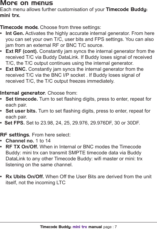 More on menusEach menu allows further customisation of your Timecode Buddy: mini trx.Timecode mode. Choose from three settings:• IntGen. Activates the highly accurate internal generator. From here  you can set your own T/C, user bits and FPS settings. You can also  jam from an external RF or BNC T/C source.• ExtRF(cont). Constantly jam syncs the internal generator from the  received T/C via Buddy DataLink. If Buddy loses signal of received  T/C, the T/C output continues using the internal generator.• ExtBNC. Constantly jam syncs the internal generator from the  received T/C via the BNC I/P socket . If Buddy loses signal of  received T/C, the T/C output freezes immediately.Internal generator. Choose from:• Settimecode. Turn to set ashing digits, press to enter, repeat for  each pair.• Setuserbits.Turn to set ashing digits, press to enter, repeat for  each pair.•SetFPS. Set to 23.98, 24, 25, 29.976, 29.976DF, 30 or 30DF.RF settings. From here select:• Channelno.1 to 14• RFTXOn/Off.When in Internal or BNC modes the Timecode  Buddy: mini trx can transmit SMPTE timecode data via Buddy  DataLink to any other Timecode Buddy: wi master or mini: trx  listening on the same channel.• RxUbitsOn/Off. When Off the User Bits are derived from the unit  itself, not the incoming LTC Timecode Buddy: mini trx manual page : 7