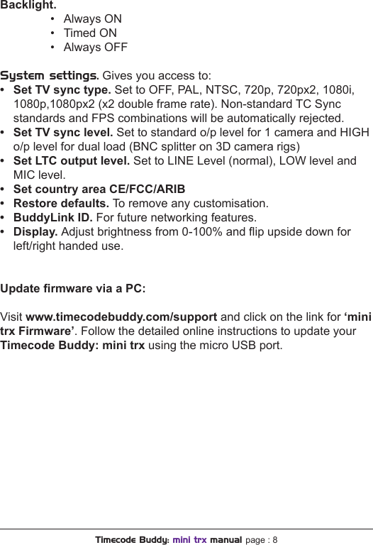 Backlight.    •  Always ON    •  Timed ON    •  Always OFFSystem settings. Gives you access to:• SetTVsynctype.Set to OFF, PAL, NTSC, 720p, 720px2, 1080i,  1080p,1080px2 (x2 double frame rate). Non-standard TC Sync  standards and FPS combinations will be automatically rejected.• SetTVsynclevel.Set to standard o/p level for 1 camera and HIGH  o/p level for dual load (BNC splitter on 3D camera rigs)• SetLTCoutputlevel.Set to LINE Level (normal), LOW level and  MIC level.• SetcountryareaCE/FCC/ARIB• Restoredefaults.To remove any customisation.• BuddyLinkID.For future networking features.• Display.Adjust brightness from 0-100% and ip upside down for  left/right handed use.UpdatermwareviaaPC:Visit www.timecodebuddy.com/support and click on the link for ‘mini trx Firmware’. Follow the detailed online instructions to update your Timecode Buddy: mini trx using the micro USB port.Timecode Buddy: mini trx manual page : 8