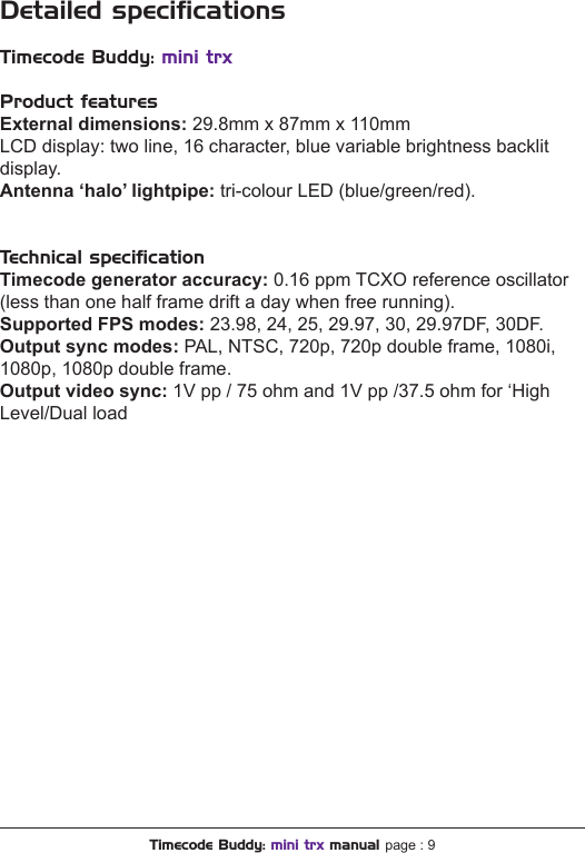 Timecode Buddy: mini trx manual page : 9Detailed speciﬁcationsTimecode Buddy: mini trxProduct featuresExternal dimensions: 29.8mm x 87mm x 110mmLCD display: two line, 16 character, blue variable brightness backlit display.Antenna ‘halo’ lightpipe: tri-colour LED (blue/green/red).Technical speciﬁcationTimecode generator accuracy: 0.16 ppm TCXO reference oscillator (less than one half frame drift a day when free running).Supported FPS modes: 23.98, 24, 25, 29.97, 30, 29.97DF, 30DF.Outputsyncmodes:PAL, NTSC, 720p, 720p double frame, 1080i, 1080p, 1080p double frame.Outputvideosync: 1V pp / 75 ohm and 1V pp /37.5 ohm for ‘High Level/Dual load 