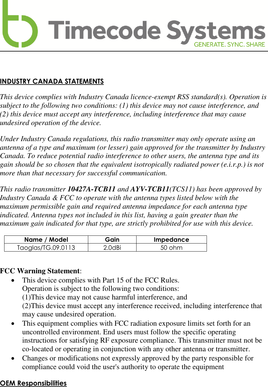     INDUSTRY CANADA STATEMENTS  This device complies with Industry Canada licence-exempt RSS standard(s). Operation is subject to the following two conditions: (1) this device may not cause interference, and (2) this device must accept any interference, including interference that may cause undesired operation of the device.  Under Industry Canada regulations, this radio transmitter may only operate using an antenna of a type and maximum (or lesser) gain approved for the transmitter by Industry Canada. To reduce potential radio interference to other users, the antenna type and its gain should be so chosen that the equivalent isotropically radiated power (e.i.r.p.) is not more than that necessary for successful communication.  This radio transmitter 10427A-TCB11 and AYV-TCB11(TCS11) has been approved by Industry Canada &amp; FCC to operate with the antenna types listed below with the maximum permissible gain and required antenna impedance for each antenna type indicated. Antenna types not included in this list, having a gain greater than the maximum gain indicated for that type, are strictly prohibited for use with this device.  Name / Model Gain Impedance Taoglas/TG.09.0113 2.0dBi 50 ohm   FCC Warning Statement:  This device complies with Part 15 of the FCC Rules. Operation is subject to the following two conditions: (1)This device may not cause harmful interference, and (2)This device must accept any interference received, including interference that may cause undesired operation.  This equipment complies with FCC radiation exposure limits set forth for an uncontrolled environment. End users must follow the specific operating instructions for satisfying RF exposure compliance. This transmitter must not be co-located or operating in conjunction with any other antenna or transmitter.  Changes or modifications not expressly approved by the party responsible for compliance could void the user&apos;s authority to operate the equipment  OEM Responsibilities   