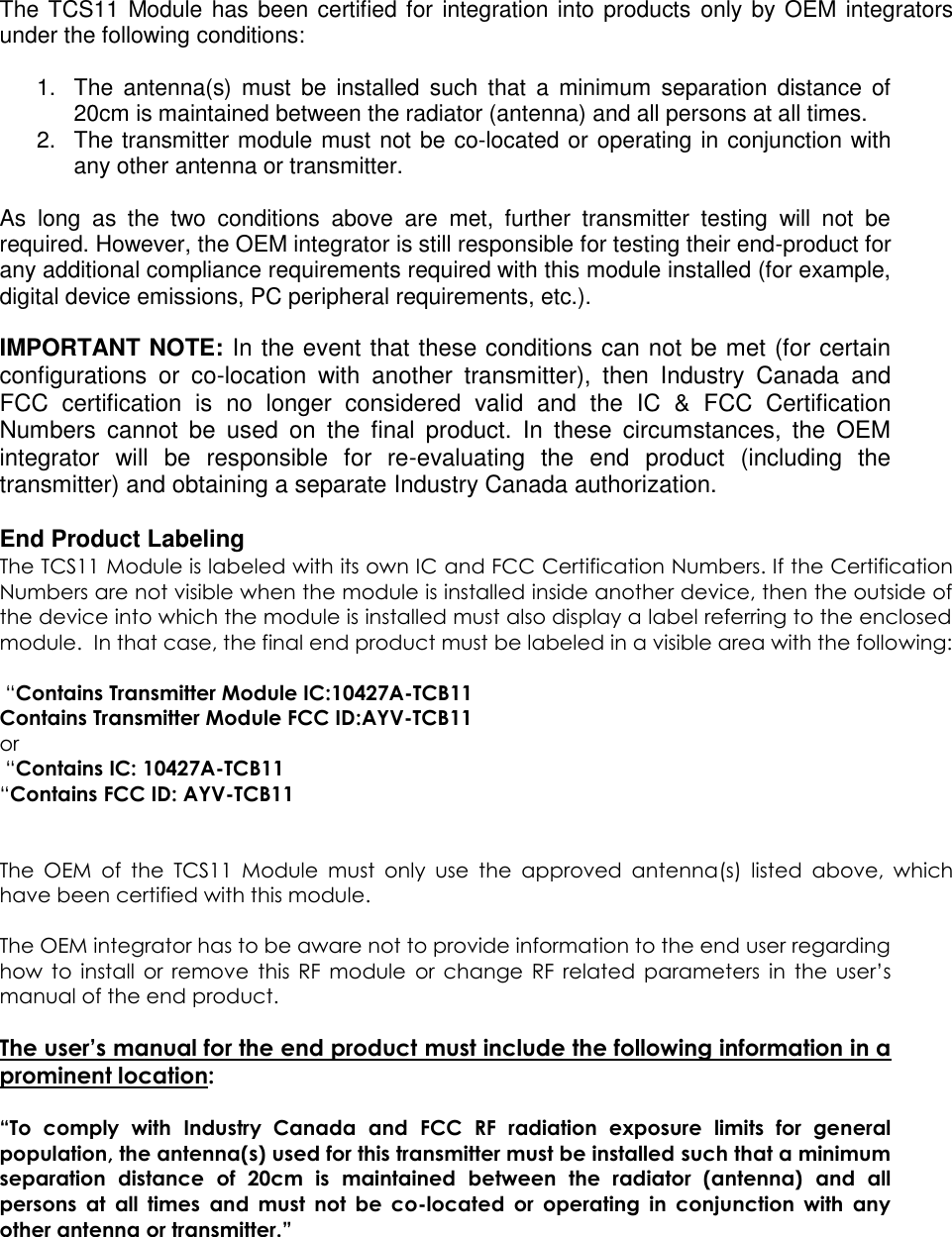 The TCS11 Module has been certified for integration into products only by OEM integrators under the following conditions:   1.  The  antenna(s)  must  be  installed such  that  a  minimum  separation  distance  of 20cm is maintained between the radiator (antenna) and all persons at all times. 2.  The transmitter module must not be co-located or operating in conjunction with any other antenna or transmitter.   As  long  as  the  two  conditions  above  are  met,  further  transmitter  testing  will  not  be required. However, the OEM integrator is still responsible for testing their end-product for any additional compliance requirements required with this module installed (for example, digital device emissions, PC peripheral requirements, etc.).  IMPORTANT NOTE: In the event that these conditions can not be met (for certain configurations  or  co-location  with  another  transmitter),  then  Industry  Canada  and FCC  certification  is  no  longer  considered  valid  and  the  IC  &amp;  FCC  Certification Numbers  cannot  be  used  on  the  final  product.  In  these  circumstances,  the  OEM integrator  will  be  responsible  for  re-evaluating  the  end  product  (including  the transmitter) and obtaining a separate Industry Canada authorization.  End Product Labeling The TCS11 Module is labeled with its own IC and FCC Certification Numbers. If the Certification Numbers are not visible when the module is installed inside another device, then the outside of the device into which the module is installed must also display a label referring to the enclosed module.  In that case, the final end product must be labeled in a visible area with the following:    “Contains Transmitter Module IC:10427A-TCB11 Contains Transmitter Module FCC ID:AYV-TCB11 or   “Contains IC: 10427A-TCB11 “Contains FCC ID: AYV-TCB11   The  OEM  of  the  TCS11  Module  must  only  use  the  approved  antenna(s)  listed  above,  which have been certified with this module.  The OEM integrator has to be aware not to provide information to the end user regarding how  to  install  or  remove  this  RF  module  or  change  RF  related  parameters  in  the  user’s manual of the end product.  The user’s manual for the end product must include the following information in a prominent location:  “To  comply  with  Industry  Canada  and  FCC  RF  radiation  exposure  limits  for  general population, the antenna(s) used for this transmitter must be installed such that a minimum separation  distance  of  20cm  is  maintained  between  the  radiator  (antenna)  and  all persons  at  all  times  and  must  not  be  co-located  or  operating  in  conjunction  with  any other antenna or transmitter.” 