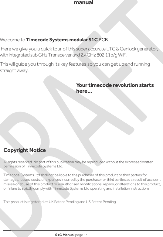 S1C Manual page : 3   manual    Welcome to Timecode Systems modular S1C PCB.  Here we give you a quick tour of this super accurate LTC &amp; Genlock generator, with integrated sub GHz Transceiver and 2.4GHz 802.11b/g WiFi. This will guide you through its key features so you can get up and running straight away.   Your timecode revolution starts here…            Copyright Notice  All rights reserved. No part of this publication may be reproduced without the expressed written permission of Timecode Systems Ltd.  Timecode Systems Ltd shall not be liable to the purchaser of this product or third parties for damages, losses, costs, or expenses incurred by the purchaser or third parties as a result of accident, misuse or abuse of this product or unauthorised modifications, repairs, or alterations to this product, or failure to strictly comply with Timecode Systems Ltd operating and installation instructions.   This product is registered.as UK Patent Pending and US Patent Pending