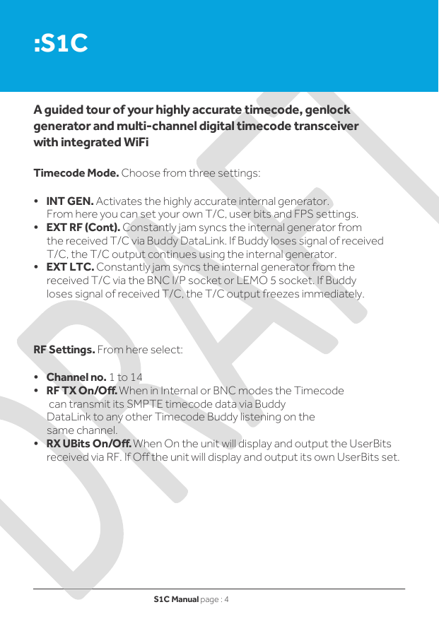 S1C Manual page : 4   :S1C    A guided tour of your highly accurate timecode, genlock generator and multi-channel digital timecode transceiver with integrated WiFi   Timecode Mode. Choose from three settings:  •    INT GEN. Activates the highly accurate internal generator. From here you can set your own T/C, user bits and FPS settings. •    EXT RF (Cont). Constantly jam syncs the internal generator from the received T/C via Buddy DataLink. If Buddy loses signal of received T/C, the T/C output continues using the internal generator. •    EXT LTC. Constantly jam syncs the internal generator from the received T/C via the BNC I/P socket or LEMO 5 socket. If Buddy loses signal of received T/C, the T/C output freezes immediately.    RF Settings. From here select:  •    Channel no. 1 to 14 •    RF TX On/Off. When in Internal or BNC modes the Timecode  can transmit its SMPTE timecode data via Buddy DataLink to any other Timecode Buddy listening on the same channel. •    RX UBits On/Off. When On the unit will display and output the UserBits received via RF. If Off the unit will display and output its own UserBits set.