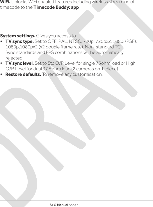 S1C Manual page : 5     WiFi. Unlocks WiFi enabled features including wireless streaming of timecode to the Timecode Buddy: app     System settings. Gives you access to: •    TV sync type. Set to OFF, PAL, NTSC, 720p, 720px2, 1080i (PSF), 1080p,1080px2 (x2 double frame rate). Non-standard TC Sync standards and FPS combinations will be automatically rejected. •    TV sync level. Set to Std O/P Level for single 75ohm load or High O/P Level for dual 37.5ohm load (2 cameras on T-Piece) •    Restore defaults. To remove any customisation. 