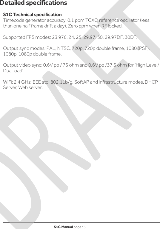 S1C Manual page : 6   Detailed specifications  S1C Technical specification Timecode generator accuracy: 0.1 ppm TCXO reference oscillator (less than one half frame drift a day). Zero ppm when RF locked.  Supported FPS modes: 23.976, 24, 25, 29.97, 30, 29.97DF, 30DF.  Output sync modes: PAL, NTSC, 720p, 720p double frame, 1080i(PSF), 1080p, 1080p double frame.  Output video sync: 0.6V pp / 75 ohm and 0.6V pp /37.5 ohm for ‘High Level/ Dual load’  WiFi: 2.4 GHz IEEE std. 802.11b/g, SoftAP and Infrastructure modes, DHCP Server, Web server.                         