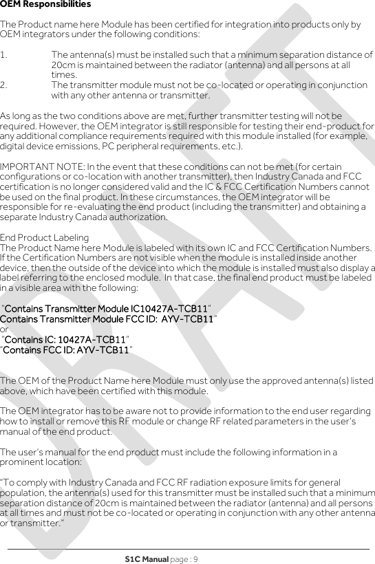 S1C Manual page : 9   OEM Responsibilities   The Product name here Module has been certified for integration into products only by OEM integrators under the following conditions:   1.  The antenna(s) must be installed such that a minimum separation distance of 20cm is maintained between the radiator (antenna) and all persons at all times. 2.  The transmitter module must not be co-located or operating in conjunction with any other antenna or transmitter.   As long as the two conditions above are met, further transmitter testing will not be required. However, the OEM integrator is still responsible for testing their end-product for any additional compliance requirements required with this module installed (for example, digital device emissions, PC peripheral requirements, etc.).  IMPORTANT NOTE: In the event that these conditions can not be met (for certain configurations or co-location with another transmitter), then Industry Canada and FCC certification is no longer considered valid and the IC &amp; FCC Certification Numbers cannot be used on the final product. In these circumstances, the OEM integrator will be responsible for re-evaluating the end product (including the transmitter) and obtaining a separate Industry Canada authorization.  End Product Labeling The Product Name here Module is labeled with its own IC and FCC Certification Numbers. If the Certification Numbers are not visible when the module is installed inside another device, then the outside of the device into which the module is installed must also display a label referring to the enclosed module.  In that case, the final end product must be labeled in a visible area with the following:    “Contains Transmitter Module IC10427A-TCB11” Contains Transmitter Module FCC ID: AYV-TCB11” or   “Contains IC: 10427A-TCB11”  “Contains FCC ID: AYV-TCB11”    The OEM of the Product Name here Module must only use the approved antenna(s) listed above, which have been certified with this module.  The OEM integrator has to be aware not to provide information to the end user regarding how to install or remove this RF module or change RF related parameters in the user’s manual of the end product.  The user’s manual for the end product must include the following information in a prominent location:  “To comply with Industry Canada and FCC RF radiation exposure limits for general population, the antenna(s) used for this transmitter must be installed such that a minimum separation distance of 20cm is maintained between the radiator (antenna) and all persons at all times and must not be co-located or operating in conjunction with any other antenna or transmitter.”    