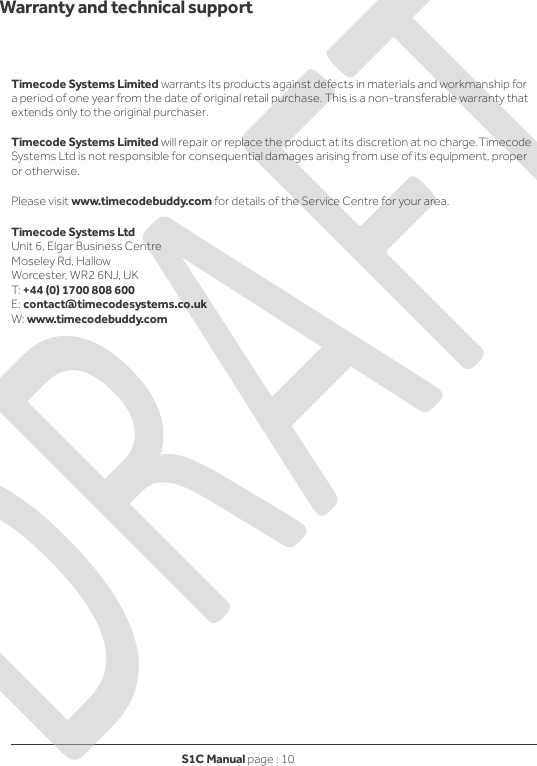 S1C Manual page : 10      Warranty and technical support   Timecode Systems Limited warrants its products against defects in materials and workmanship for a period of one year from the date of original retail purchase. This is a non-transferable warranty that extends only to the original purchaser.  Timecode Systems Limited will repair or replace the product at its discretion at no charge.Timecode Systems Ltd is not responsible for consequential damages arising from use of its equipment, proper or otherwise.  Please visit www.timecodebuddy.com for details of the Service Centre for your area.  Timecode Systems Ltd Unit 6, Elgar Business Centre Moseley Rd, Hallow Worcester, WR2 6NJ, UK T: +44 (0) 1700 808 600 E: contact@timecodesystems.co.uk W: www.timecodebuddy.com