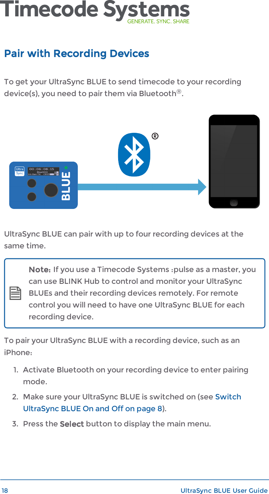 Pair with Recording DevicesTo get your UltraSync BLUE to send timecode to your recordingdevice(s), you need to pair them via Bluetooth®.UltraSync BLUE can pair with up to four recording devices at thesame time.Note: If you use a Timecode Systems :pulse as a master, youcan use BLINK Hub to control and monitor your UltraSyncBLUEs and their recording devices remotely. For remotecontrol you will need to have one UltraSync BLUE for eachrecording device.To pair your UltraSync BLUE with a recording device, such as aniPhone:1. Activate Bluetooth on your recording device to enter pairingmode.2. Make sure your UltraSync BLUE is switched on (see SwitchUltraSync BLUE On and Off on page 8).3. Press the Select button to display the main menu.18 UltraSync BLUE User Guide