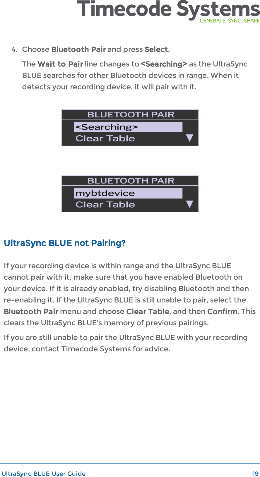 4. Choose Bluetooth Pair and press Select.The Wait to Pair line changes to &lt;Searching&gt; as the UltraSyncBLUE searches for other Bluetooth devices in range. When itdetects your recording device, it will pair with it.UltraSync BLUE not Pairing?If your recording device is within range and the UltraSync BLUEcannot pair with it, make sure that you have enabled Bluetooth onyour device. If it is already enabled, try disabling Bluetooth and thenre-enabling it. If the UltraSync BLUE is still unable to pair, select theBluetooth Pair menu and choose Clear Table, and then Confirm. Thisclears the UltraSync BLUE&apos;s memory of previous pairings.If you are still unable to pair the UltraSync BLUE with your recordingdevice, contact Timecode Systems for advice.UltraSync BLUE User Guide 19