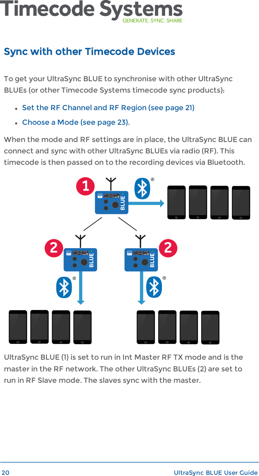 Sync with other Timecode DevicesTo get your UltraSync BLUE to synchronise with other UltraSyncBLUEs (or other Timecode Systems timecode sync products):lSet the RF Channel and RF Region (see page 21)lChoose a Mode (see page 23).When the mode and RF settings are in place, the UltraSync BLUE canconnect and sync with other UltraSync BLUEs via radio (RF). Thistimecode is then passed on to the recording devices via Bluetooth.UltraSync BLUE (1) is set to run in Int Master RF TX mode and is themaster in the RF network. The other UltraSync BLUEs (2) are set torun in RF Slave mode. The slaves sync with the master.20 UltraSync BLUE User Guide