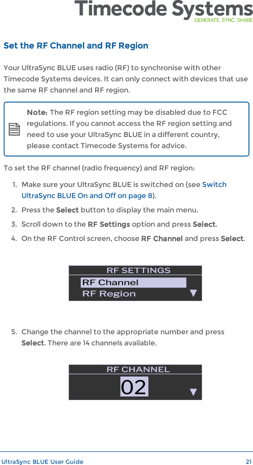 Set the RF Channel and RF RegionYour UltraSync BLUE uses radio (RF) to synchronise with otherTimecode Systems devices. It can only connect with devices that usethe same RF channel and RF region.Note: The RF region setting may be disabled due to FCCregulations. If you cannot access the RF region setting andneed to use your UltraSync BLUE in a different country,please contact Timecode Systems for advice.To set the RF channel (radio frequency) and RF region:1. Make sure your UltraSync BLUE is switched on (see SwitchUltraSync BLUE On and Off on page 8).2. Press the Select button to display the main menu.3. Scroll down to the RF Settings option and press Select.4. On the RF Control screen, choose RF Channel and press Select.5. Change the channel to the appropriate number and pressSelect. There are 14 channels available.UltraSync BLUE User Guide 21