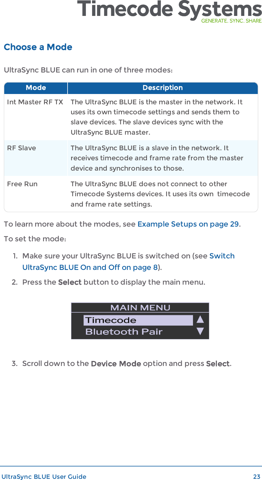 Choose a ModeUltraSync BLUE can run in one of three modes:Mode DescriptionInt Master RF TX The UltraSync BLUE is the master in the network. Ituses its own timecode settings and sends them toslave devices. The slave devices sync with theUltraSync BLUE master.RF Slave The UltraSync BLUE is a slave in the network. Itreceives timecode and frame rate from the masterdevice and synchronises to those.Free Run The UltraSync BLUE does not connect to otherTimecode Systems devices. It uses its own timecodeand frame rate settings.To learn more about the modes, see Example Setups on page 29.To set the mode:1. Make sure your UltraSync BLUE is switched on (see SwitchUltraSync BLUE On and Off on page 8).2. Press the Select button to display the main menu.3. Scroll down to the Device Mode option and press Select.UltraSync BLUE User Guide 23