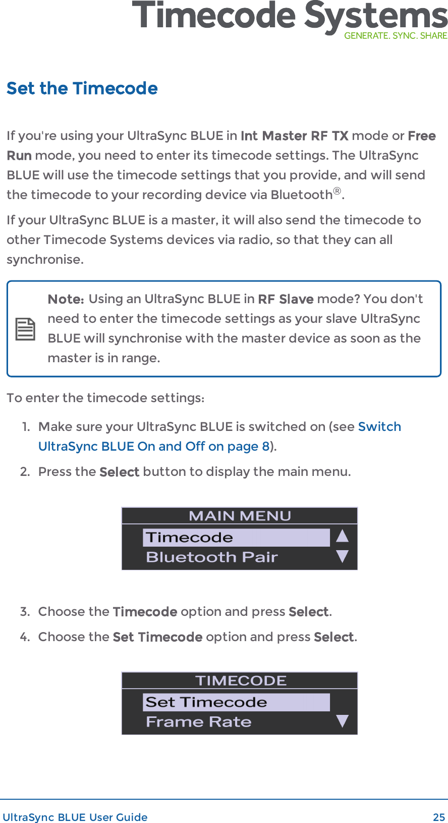 Set the TimecodeIf you&apos;re using your UltraSync BLUE in Int Master RF TX mode or FreeRun mode, you need to enter its timecode settings. The UltraSyncBLUE will use the timecode settings that you provide, and will sendthe timecode to your recording device via Bluetooth®.If your UltraSync BLUE is a master, it will also send the timecode toother Timecode Systems devices via radio, so that they can allsynchronise.Note: Using an UltraSync BLUE in RF Slave mode? You don&apos;tneed to enter the timecode settings as your slave UltraSyncBLUE will synchronise with the master device as soon as themaster is in range.To enter the timecode settings:1. Make sure your UltraSync BLUE is switched on (see SwitchUltraSync BLUE On and Off on page 8).2. Press the Select button to display the main menu.3. Choose the Timecode option and press Select.4. Choose the Set Timecode option and press Select.UltraSync BLUE User Guide 25