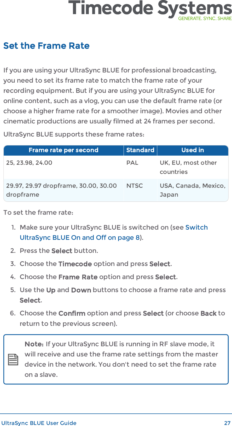 Set the Frame RateIf you are using your UltraSync BLUE for professional broadcasting,you need to set its frame rate to match the frame rate of yourrecording equipment. But if you are using your UltraSync BLUE foronline content, such as a vlog, you can use the default frame rate (orchoose a higher frame rate for a smoother image). Movies and othercinematic productions are usually filmed at 24 frames per second.UltraSync BLUE supports these frame rates:Frame rate per second Standard Used in25, 23.98, 24.00 PAL UK, EU, most othercountries29.97, 29.97 dropframe, 30.00, 30.00dropframeNTSC USA, Canada, Mexico,JapanTo set the frame rate:1. Make sure your UltraSync BLUE is switched on (see SwitchUltraSync BLUE On and Off on page 8).2. Press the Select button.3. Choose the Timecode option and press Select.4. Choose the Frame Rate option and press Select.5. Use the Up and Down buttons to choose a frame rate and pressSelect.6. Choose the Confirm option and press Select (or choose Back toreturn to the previous screen).Note: If your UltraSync BLUE is running in RF slave mode, itwill receive and use the frame rate settings from the masterdevice in the network. You don&apos;t need to set the frame rateon a slave.UltraSync BLUE User Guide 27