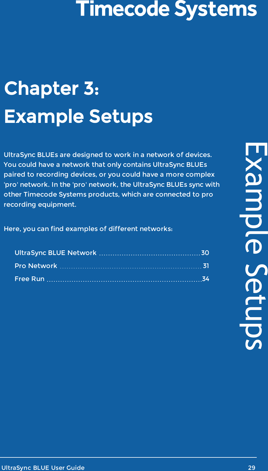 Example SetupsUltraSync BLUEs are designed to work in a network of devices.You could have a network that only contains UltraSync BLUEspaired to recording devices, or you could have a more complex&apos;pro&apos; network. In the &apos;pro&apos; network, the UltraSync BLUEs sync withother Timecode Systems products, which are connected to prorecording equipment.Here, you can find examples of different networks:UltraSync BLUE Network 30Pro Network 31Free Run 34UltraSync BLUE User Guide 29Example SetupsChapter 3: