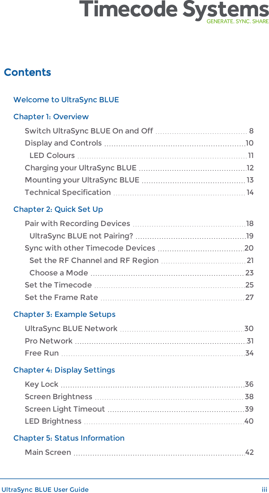 ContentsWelcome to UltraSync BLUEChapter 1: OverviewSwitch UltraSync BLUE On and Off 8Display and Controls 10LED Colours 11Charging your UltraSync BLUE 12Mounting your UltraSync BLUE 13Technical Specification 14Chapter 2: Quick Set UpPair with Recording Devices 18UltraSync BLUE not Pairing? 19Sync with other Timecode Devices 20Set the RF Channel and RF Region 21Choose a Mode 23Set the Timecode 25Set the Frame Rate 27Chapter 3: Example SetupsUltraSync BLUE Network 30Pro Network 31Free Run 34Chapter 4: Display SettingsKey Lock 36Screen Brightness 38Screen Light Timeout 39LED Brightness 40Chapter 5: Status InformationMain Screen 42UltraSync BLUE User Guide iii