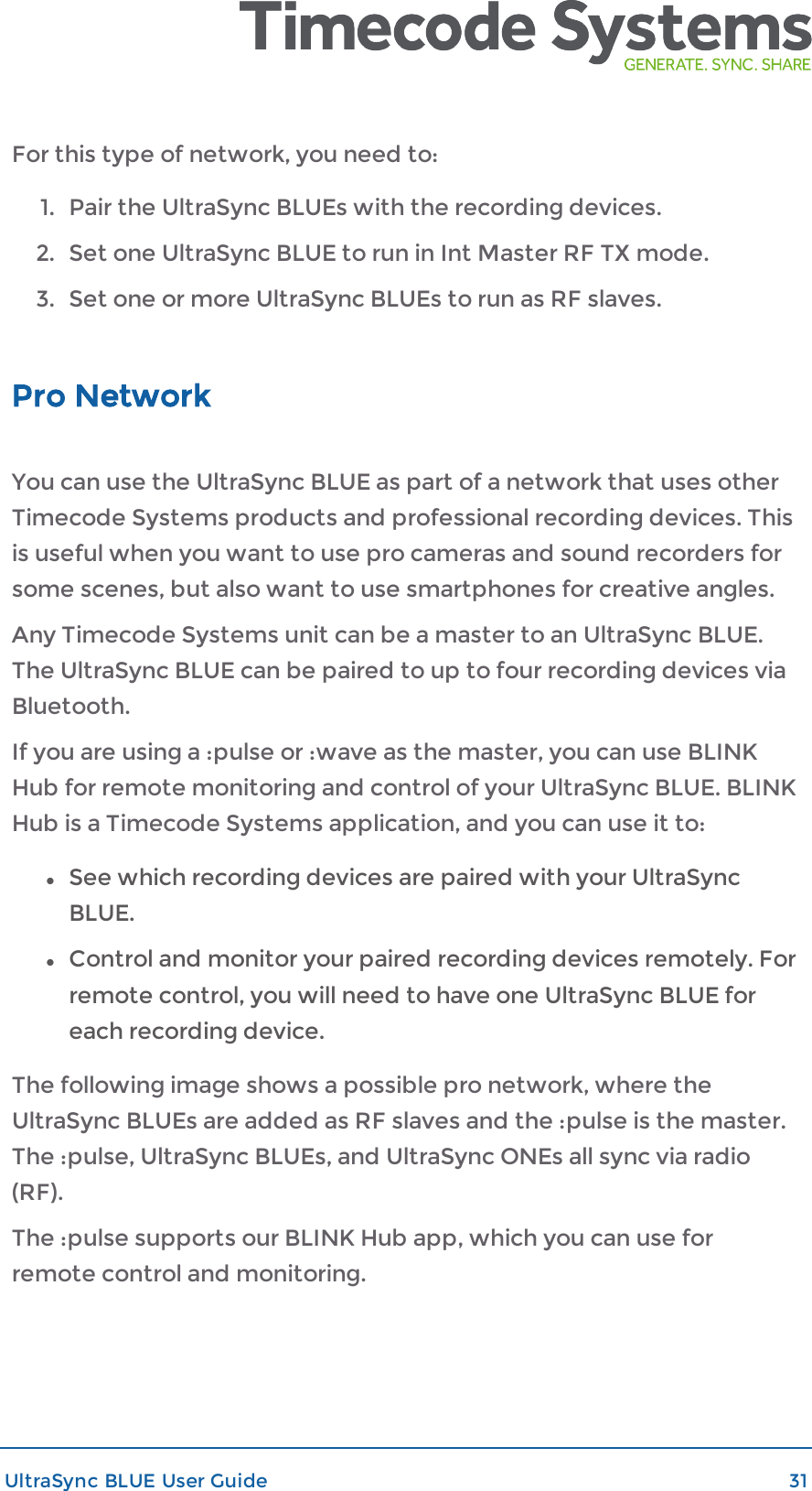 For this type of network, you need to:1. Pair the UltraSync BLUEs with the recording devices.2. Set one UltraSync BLUE to run in Int Master RF TX mode.3. Set one or more UltraSync BLUEs to run as RF slaves.Pro NetworkYou can use the UltraSync BLUE as part of a network that uses otherTimecode Systems products and professional recording devices. Thisis useful when you want to use pro cameras and sound recorders forsome scenes, but also want to use smartphones for creative angles.Any Timecode Systems unit can be a master to an UltraSync BLUE.The UltraSync BLUE can be paired to up to four recording devices viaBluetooth.If you are using a :pulse or :wave as the master, you can use BLINKHub for remote monitoring and control of your UltraSync BLUE. BLINKHub is a Timecode Systems application, and you can use it to:lSee which recording devices are paired with your UltraSyncBLUE.lControl and monitor your paired recording devices remotely. Forremote control, you will need to have one UltraSync BLUE foreach recording device.The following image shows a possible pro network, where theUltraSync BLUEs are added as RF slaves and the :pulse is the master.The :pulse, UltraSync BLUEs, and UltraSync ONEs all sync via radio(RF).The :pulse supports our BLINK Hub app, which you can use forremote control and monitoring.UltraSync BLUE User Guide 31