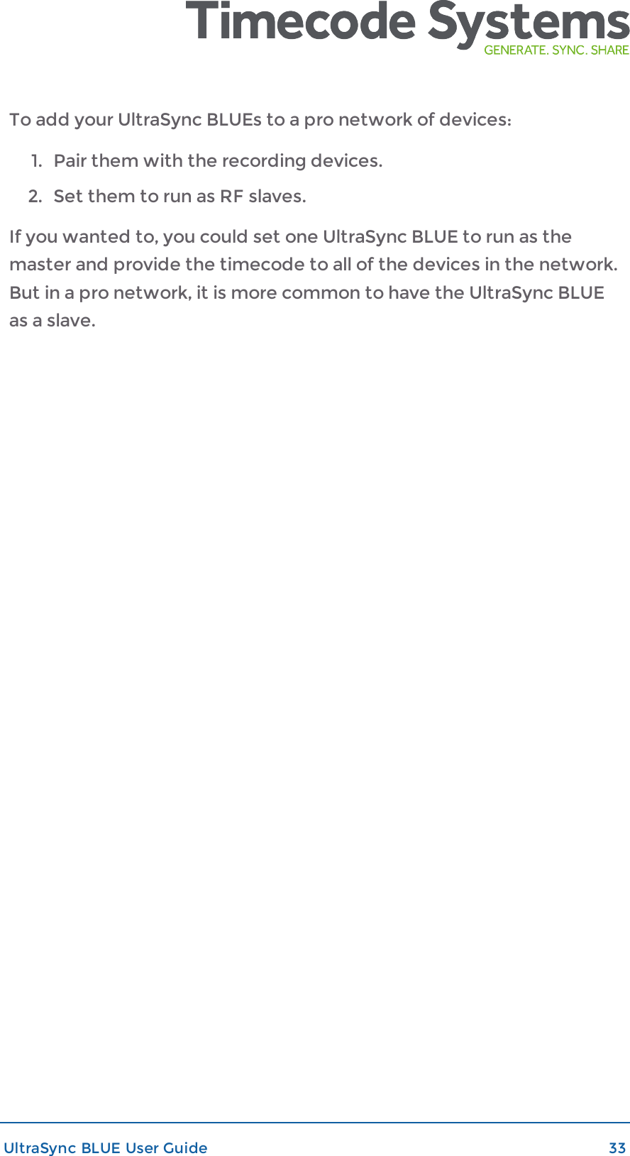 To add your UltraSync BLUEs to a pro network of devices:1. Pair them with the recording devices.2. Set them to run as RF slaves.If you wanted to, you could set one UltraSync BLUE to run as themaster and provide the timecode to all of the devices in the network.But in a pro network, it is more common to have the UltraSync BLUEas a slave.UltraSync BLUE User Guide 33