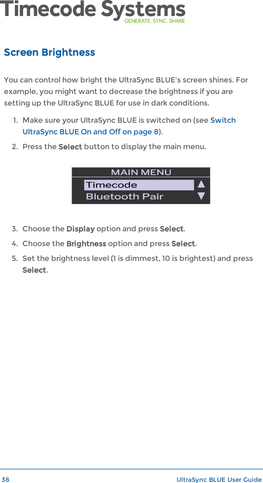 Screen BrightnessYou can control how bright the UltraSync BLUE&apos;s screen shines. Forexample, you might want to decrease the brightness if you aresetting up the UltraSync BLUE for use in dark conditions.1. Make sure your UltraSync BLUE is switched on (see SwitchUltraSync BLUE On and Off on page 8).2. Press the Select button to display the main menu.3. Choose the Display option and press Select.4. Choose the Brightness option and press Select.5. Set the brightness level (1 is dimmest, 10 is brightest) and pressSelect.38 UltraSync BLUE User Guide