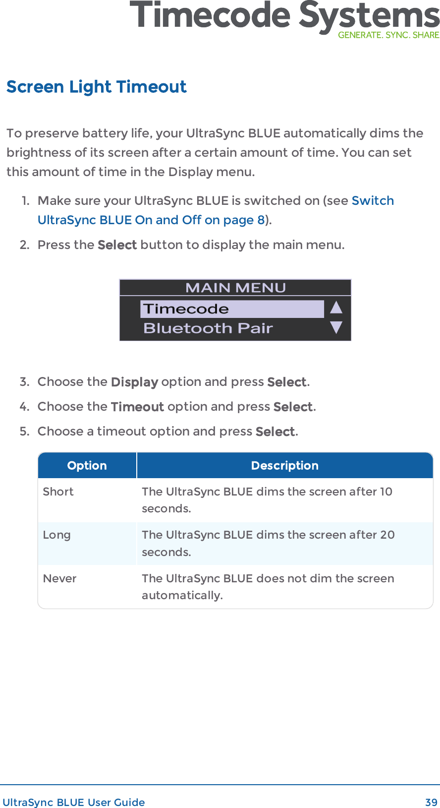 Screen Light TimeoutTo preserve battery life, your UltraSync BLUE automatically dims thebrightness of its screen after a certain amount of time. You can setthis amount of time in the Display menu.1. Make sure your UltraSync BLUE is switched on (see SwitchUltraSync BLUE On and Off on page 8).2. Press the Select button to display the main menu.3. Choose the Display option and press Select.4. Choose the Timeout option and press Select.5. Choose a timeout option and press Select.Option DescriptionShort The UltraSync BLUE dims the screen after 10seconds.Long The UltraSync BLUE dims the screen after 20seconds.Never The UltraSync BLUE does not dim the screenautomatically.UltraSync BLUE User Guide 39