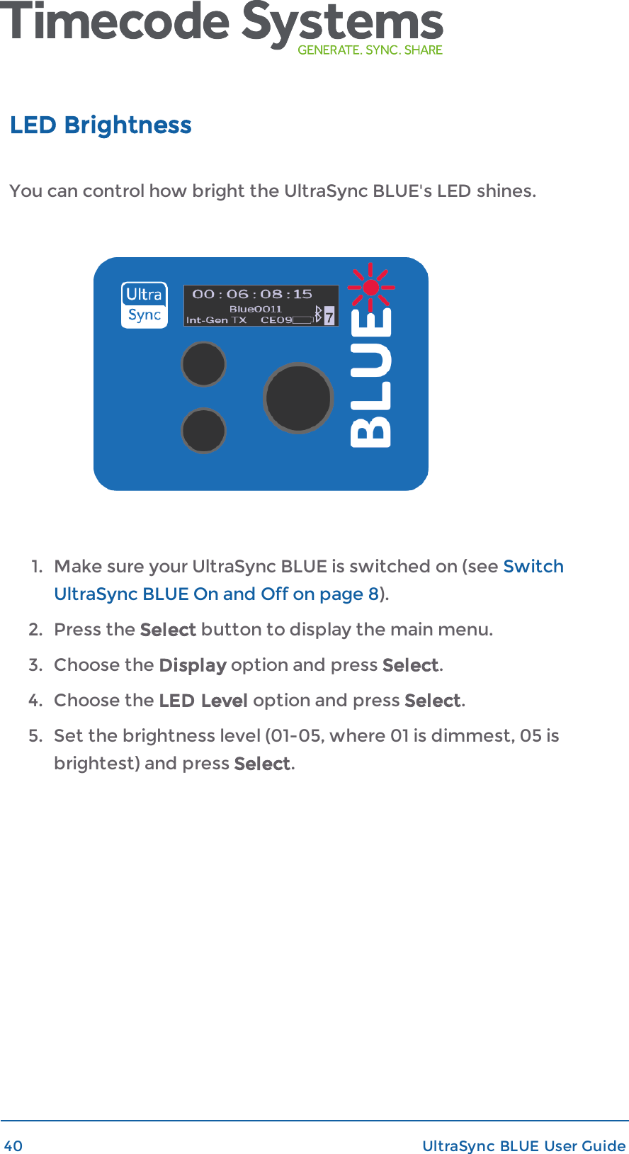 LED BrightnessYou can control how bright the UltraSync BLUE&apos;s LED shines.1. Make sure your UltraSync BLUE is switched on (see SwitchUltraSync BLUE On and Off on page 8).2. Press the Select button to display the main menu.3. Choose the Display option and press Select.4. Choose the LED Level option and press Select.5. Set the brightness level (01-05, where 01 is dimmest, 05 isbrightest) and press Select.40 UltraSync BLUE User Guide