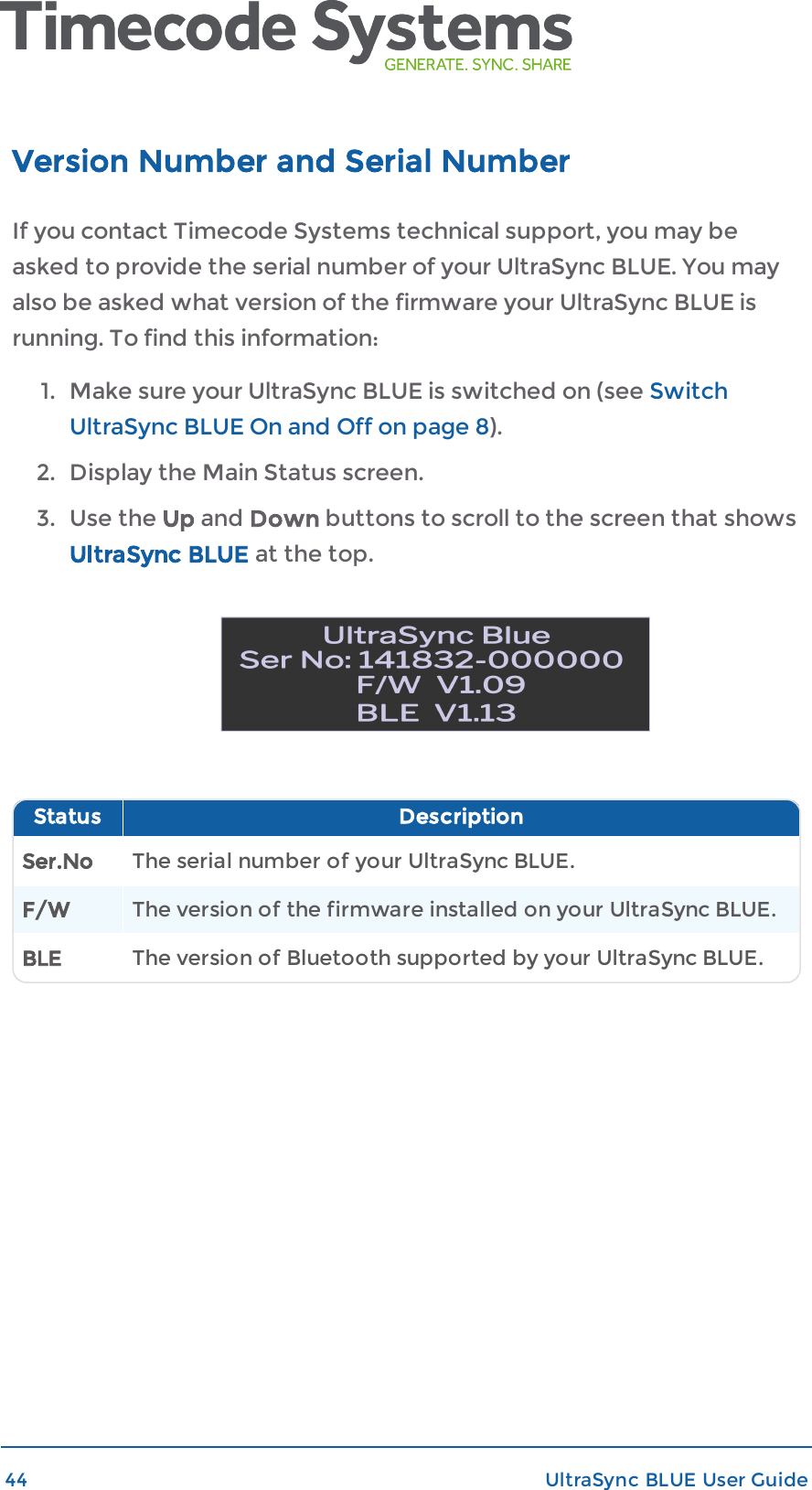 Version Number and Serial NumberIf you contact Timecode Systems technical support, you may beasked to provide the serial number of your UltraSync BLUE. You mayalso be asked what version of the firmware your UltraSync BLUE isrunning. To find this information:1. Make sure your UltraSync BLUE is switched on (see SwitchUltraSync BLUE On and Off on page 8).2. Display the Main Status screen.3. Use the Up and Down buttons to scroll to the screen that showsUltraSync BLUE at the top.Status DescriptionSer.No The serial number of your UltraSync BLUE.F/W The version of the firmware installed on your UltraSync BLUE.BLE The version of Bluetooth supported by your UltraSync BLUE.44 UltraSync BLUE User Guide