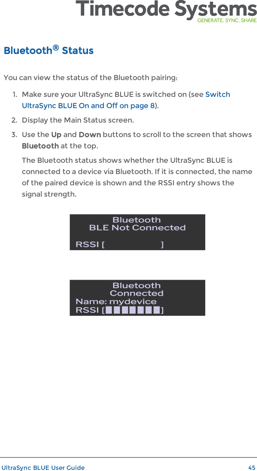 Bluetooth®StatusYou can view the status of the Bluetooth pairing:1. Make sure your UltraSync BLUE is switched on (see SwitchUltraSync BLUE On and Off on page 8).2. Display the Main Status screen.3. Use the Up and Down buttons to scroll to the screen that showsBluetooth at the top.The Bluetooth status shows whether the UltraSync BLUE isconnected to a device via Bluetooth. If it is connected, the nameof the paired device is shown and the RSSI entry shows thesignal strength.UltraSync BLUE User Guide 45