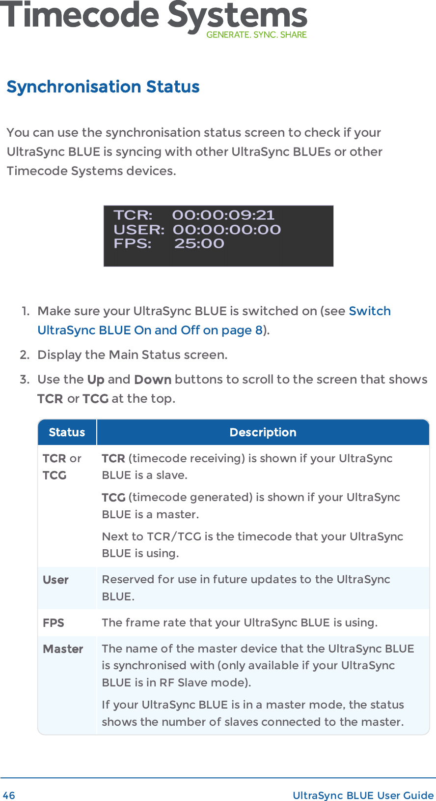 Synchronisation StatusYou can use the synchronisation status screen to check if yourUltraSync BLUE is syncing with other UltraSync BLUEs or otherTimecode Systems devices.1. Make sure your UltraSync BLUE is switched on (see SwitchUltraSync BLUE On and Off on page 8).2. Display the Main Status screen.3. Use the Up and Down buttons to scroll to the screen that showsTCR or TCG at the top.Status DescriptionTCR orTCGTCR (timecode receiving) is shown if your UltraSyncBLUE is a slave.TCG (timecode generated) is shown if your UltraSyncBLUE is a master.Next to TCR/TCG is the timecode that your UltraSyncBLUE is using.User Reserved for use in future updates to the UltraSyncBLUE.FPS The frame rate that your UltraSync BLUE is using.Master The name of the master device that the UltraSync BLUEis synchronised with (only available if your UltraSyncBLUE is in RF Slave mode).If your UltraSync BLUE is in a master mode, the statusshows the number of slaves connected to the master.46 UltraSync BLUE User Guide