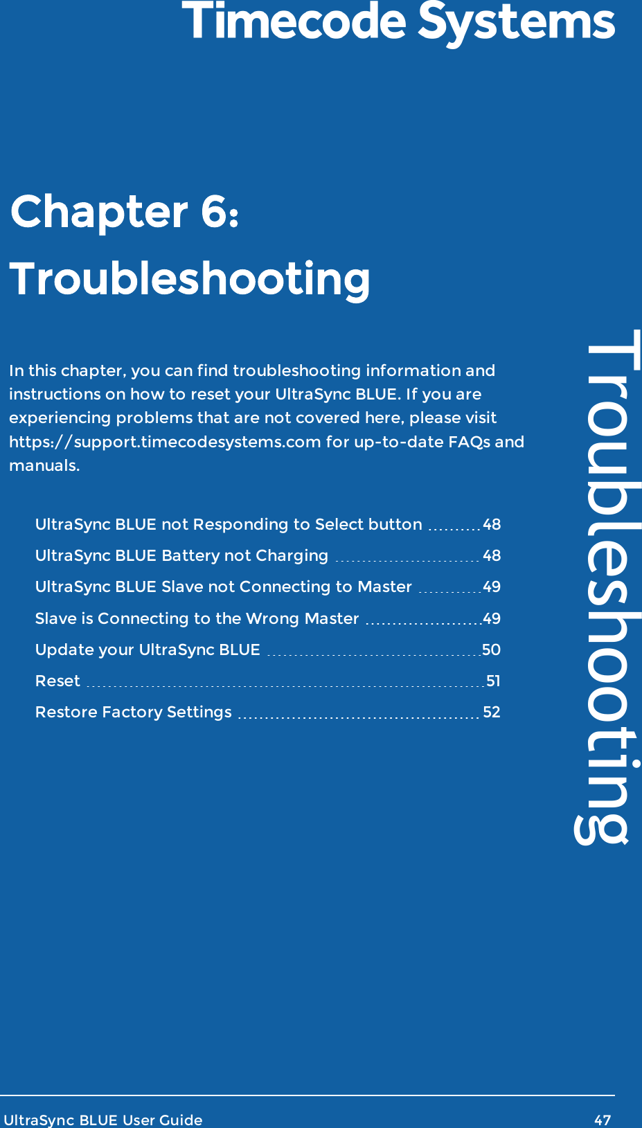 TroubleshootingIn this chapter, you can find troubleshooting information andinstructions on how to reset your UltraSync BLUE. If you areexperiencing problems that are not covered here, please visithttps://support.timecodesystems.com for up-to-date FAQs andmanuals.UltraSync BLUE not Responding to Select button 48UltraSync BLUE Battery not Charging 48UltraSync BLUE Slave not Connecting to Master 49Slave is Connecting to the Wrong Master 49Update your UltraSync BLUE 50Reset 51Restore Factory Settings 52UltraSync BLUE User Guide 47TroubleshootingChapter 6: