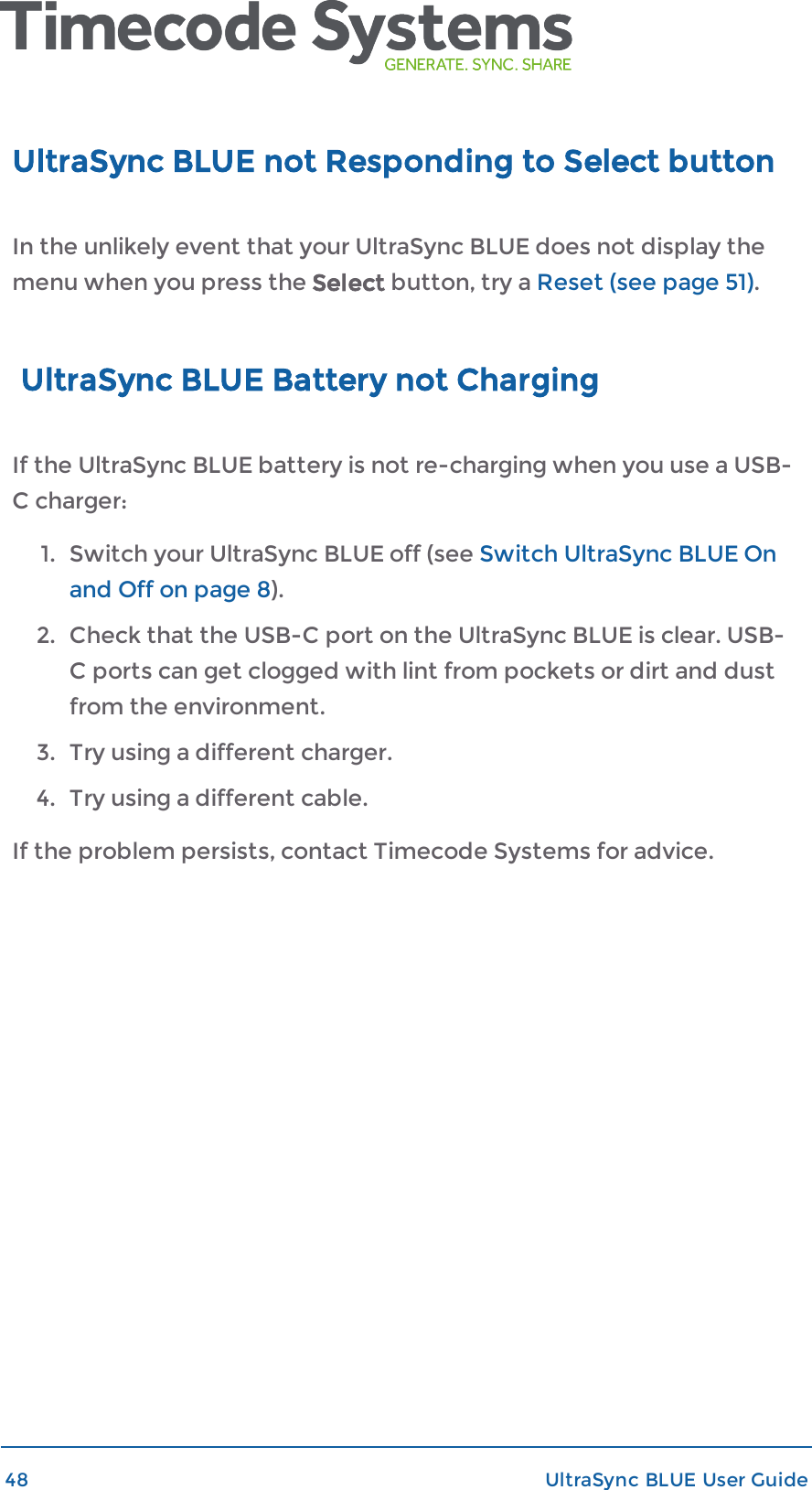 UltraSync BLUE not Responding to Select buttonIn the unlikely event that your UltraSync BLUE does not display themenu when you press the Select button, try a Reset (see page 51).UltraSync BLUE Battery not ChargingIf the UltraSync BLUE battery is not re-charging when you use a USB-C charger:1. Switch your UltraSync BLUE off (see Switch UltraSync BLUE Onand Off on page 8).2. Check that the USB-C port on the UltraSync BLUE is clear. USB-C ports can get clogged with lint from pockets or dirt and dustfrom the environment.3. Try using a different charger.4. Try using a different cable.If the problem persists, contact Timecode Systems for advice.48 UltraSync BLUE User Guide