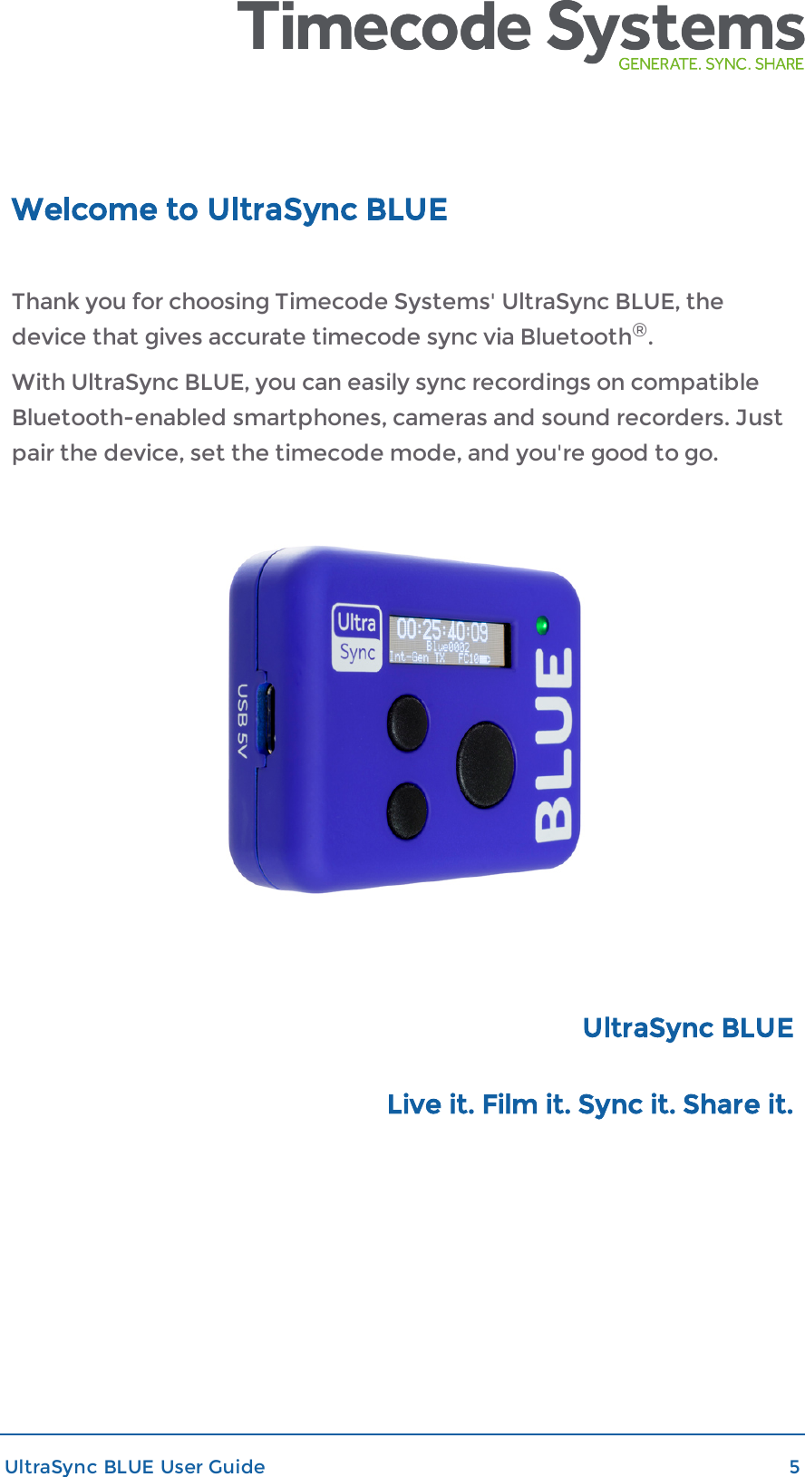 Welcome to UltraSync BLUEThank you for choosing Timecode Systems&apos; UltraSync BLUE, thedevice that gives accurate timecode sync via Bluetooth®.With UltraSync BLUE, you can easily sync recordings on compatibleBluetooth-enabled smartphones, cameras and sound recorders. Justpair the device, set the timecode mode, and you&apos;re good to go.UltraSync BLUELive it. Film it. Sync it. Share it.UltraSync BLUE User Guide 5