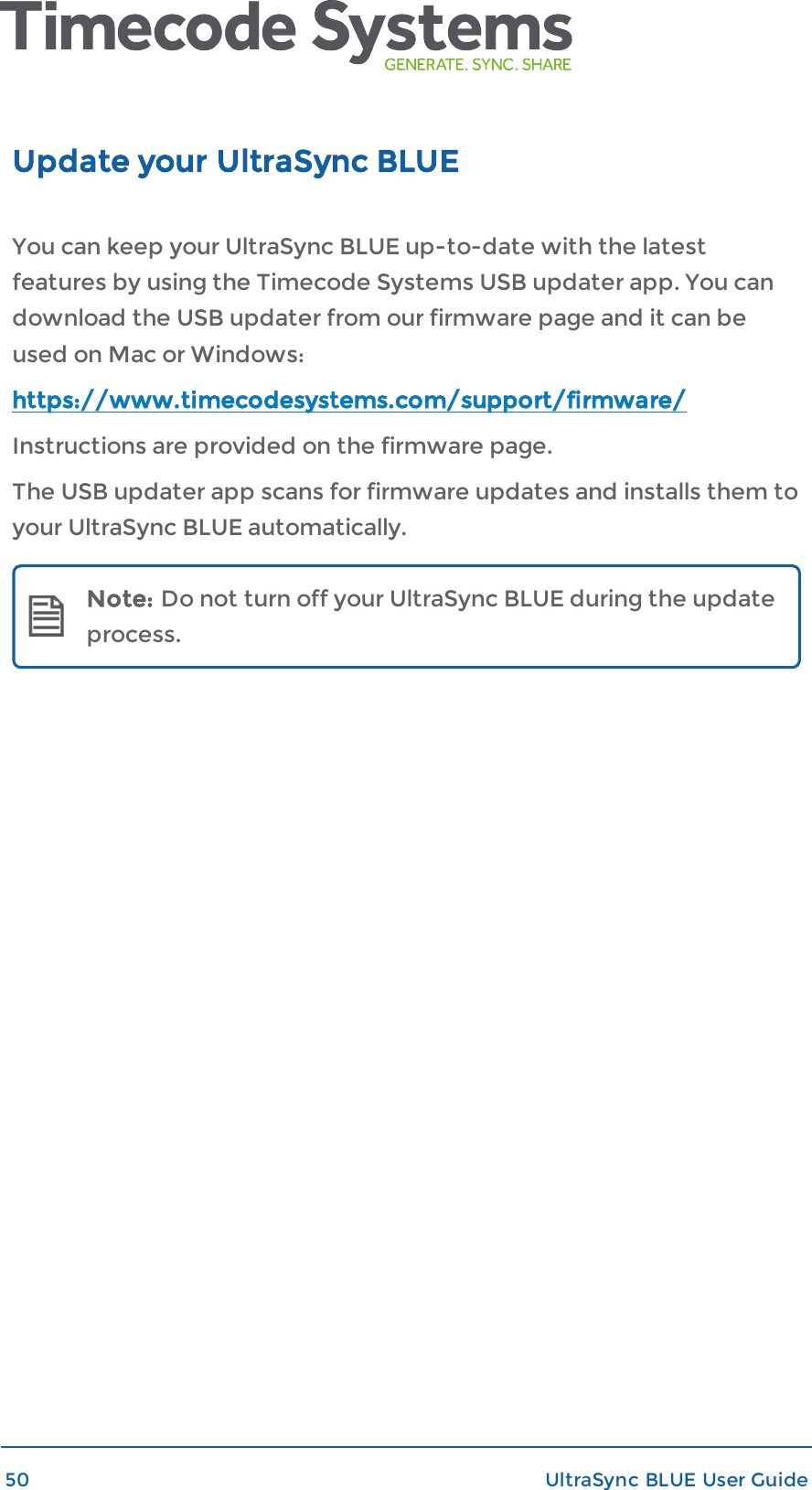 Update your UltraSync BLUEYou can keep your UltraSync BLUE up-to-date with the latestfeatures by using the Timecode Systems USB updater app. You candownload the USB updater from our firmware page and it can beused on Mac or Windows:https://www.timecodesystems.com/support/firmware/Instructions are provided on the firmware page.The USB updater app scans for firmware updates and installs them toyour UltraSync BLUE automatically.Note: Do not turn off your UltraSync BLUE during the updateprocess.50 UltraSync BLUE User Guide