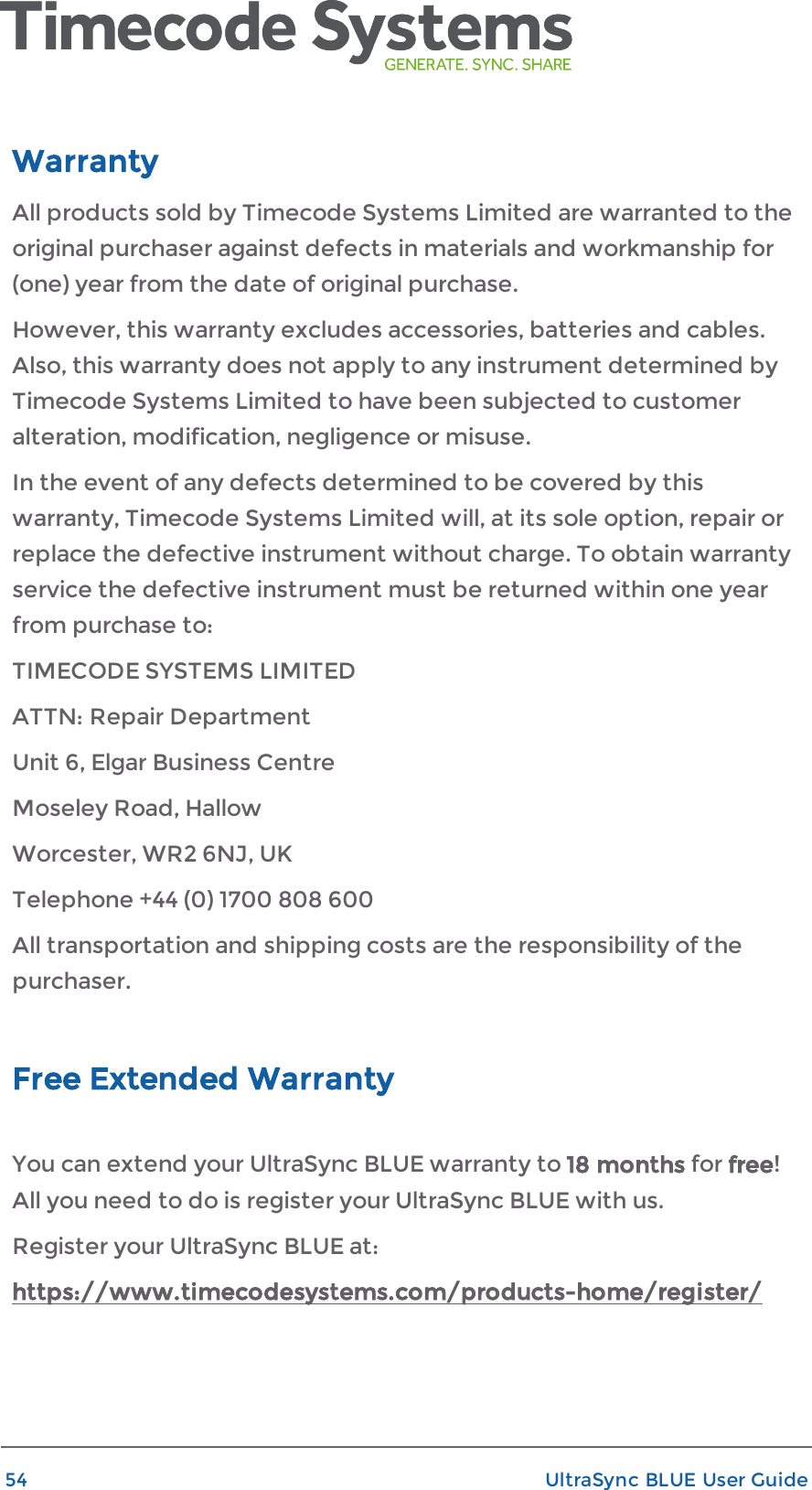 WarrantyAll products sold by Timecode Systems Limited are warranted to theoriginal purchaser against defects in materials and workmanship for(one) year from the date of original purchase.However, this warranty excludes accessories, batteries and cables.Also, this warranty does not apply to any instrument determined byTimecode Systems Limited to have been subjected to customeralteration, modification, negligence or misuse.In the event of any defects determined to be covered by thiswarranty, Timecode Systems Limited will, at its sole option, repair orreplace the defective instrument without charge. To obtain warrantyservice the defective instrument must be returned within one yearfrom purchase to:TIMECODE SYSTEMS LIMITEDATTN: Repair DepartmentUnit 6, Elgar Business CentreMoseley Road, HallowWorcester, WR2 6NJ, UKTelephone +44 (0) 1700 808 600All transportation and shipping costs are the responsibility of thepurchaser.Free Extended WarrantyYou can extend your UltraSync BLUE warranty to 18 months for free!All you need to do is register your UltraSync BLUE with us.Register your UltraSync BLUE at:https://www.timecodesystems.com/products-home/register/54 UltraSync BLUE User Guide