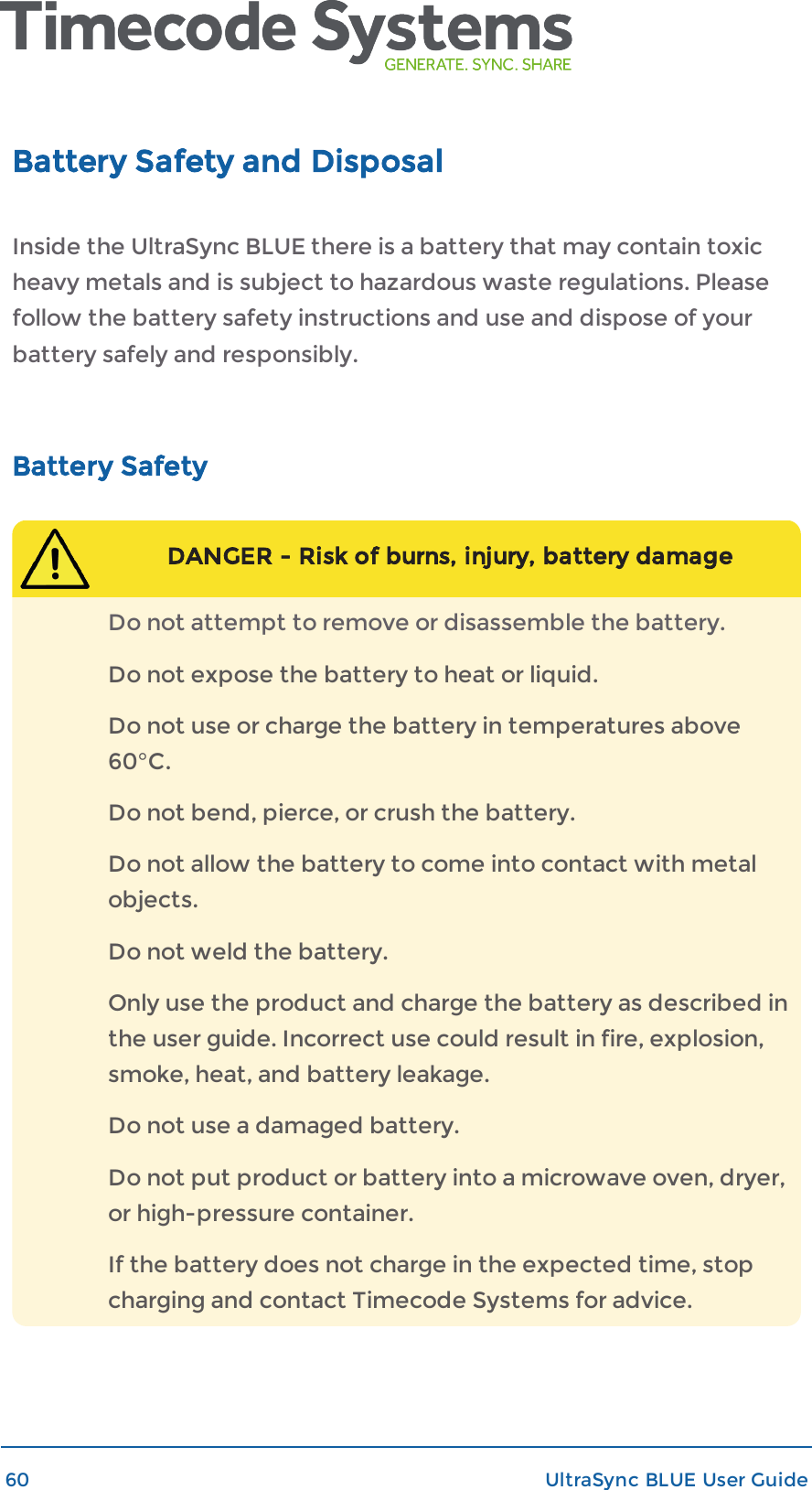 Battery Safety and DisposalInside the UltraSync BLUE there is a battery that may contain toxicheavy metals and is subject to hazardous waste regulations. Pleasefollow the battery safety instructions and use and dispose of yourbattery safely and responsibly.Battery SafetyDANGER - Risk of burns, injury, battery damageDo not attempt to remove or disassemble the battery.Do not expose the battery to heat or liquid.Do not use or charge the battery in temperatures above60°C.Do not bend, pierce, or crush the battery.Do not allow the battery to come into contact with metalobjects.Do not weld the battery.Only use the product and charge the battery as described inthe user guide. Incorrect use could result in fire, explosion,smoke, heat, and battery leakage.Do not use a damaged battery.Do not put product or battery into a microwave oven, dryer,or high-pressure container.If the battery does not charge in the expected time, stopcharging and contact Timecode Systems for advice.60 UltraSync BLUE User Guide