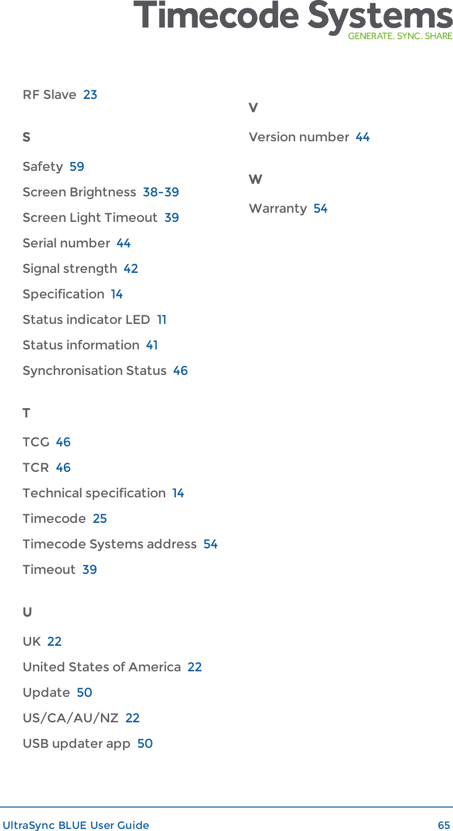 RF Slave 23SSafety 59Screen Brightness 38-39Screen Light Timeout 39Serial number 44Signal strength 42Specification 14Status indicator LED 11Status information 41Synchronisation Status 46TTCG 46TCR 46Technical specification 14Timecode 25Timecode Systems address 54Timeout 39UUK 22United States of America 22Update 50US/CA/AU/NZ 22USB updater app 50VVersion number 44WWarranty 54UltraSync BLUE User Guide 65