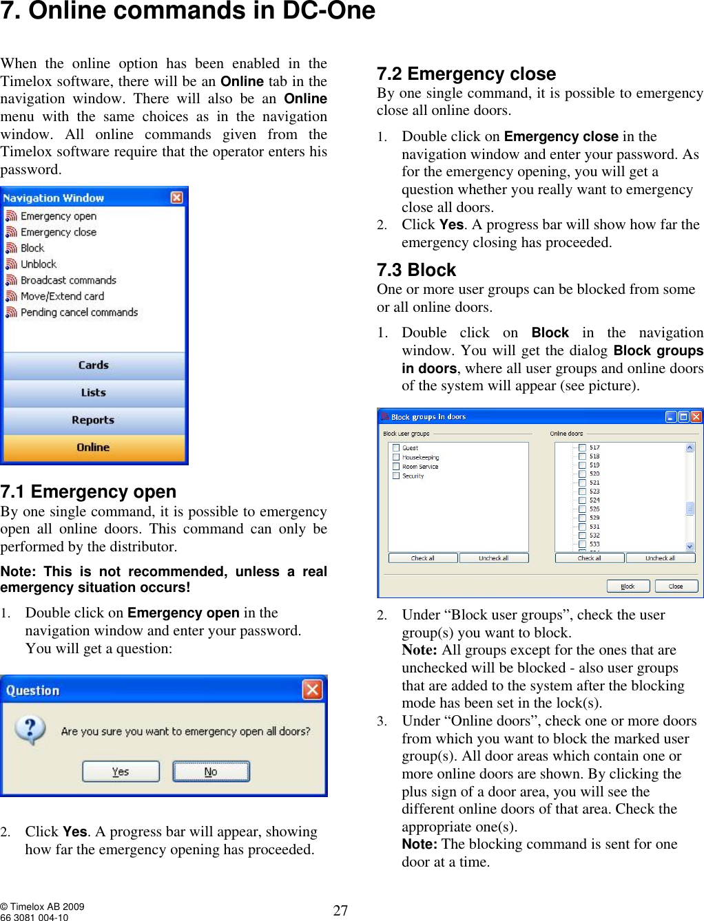  © Timelox AB 2009 66 3081 004-10   27 7. Online commands in DC-One   When the online option has been enabled in the Timelox software, there will be an Online tab in the navigation window. There will also be an  Online menu with the same choices as in the navigation window. All online commands given from the Timelox software require that the operator enters his password.    7.1 Emergency open  By one single command, it is possible to emergency open all online doors. This command can only be performed by the distributor.  Note: This is not recommended, unless a real emergency situation occurs! 1. Double click on Emergency open in the navigation window and enter your password. You will get a question:    2. Click Yes. A progress bar will appear, showing how far the emergency opening has proceeded.   7.2 Emergency close  By one single command, it is possible to emergency close all online doors. 1. Double click on Emergency close in the navigation window and enter your password. As for the emergency opening, you will get a question whether you really want to emergency close all doors. 2. Click Yes. A progress bar will show how far the emergency closing has proceeded.    7.3 Block  One or more user groups can be blocked from some or all online doors. 1. Double click on  Block in the navigation window. You will get the dialog Block groups in doors, where all user groups and online doors of the system will appear (see picture).    2. Under “Block user groups”, check the user group(s) you want to block. Note: All groups except for the ones that are unchecked will be blocked - also user groups that are added to the system after the blocking mode has been set in the lock(s). 3. Under “Online doors”, check one or more doors from which you want to block the marked user group(s). All door areas which contain one or more online doors are shown. By clicking the plus sign of a door area, you will see the different online doors of that area. Check the appropriate one(s). Note: The blocking command is sent for one door at a time.  
