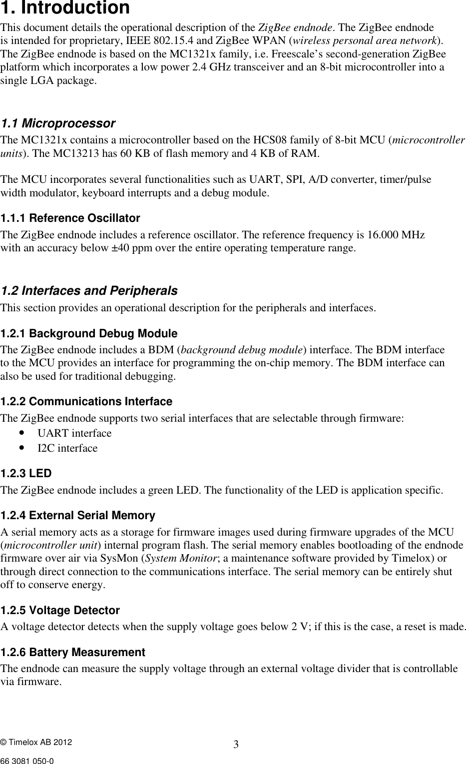© Timelox AB 2012     66 3081 050-0  3 1. Introduction This document details the operational description of the ZigBee endnode. The ZigBee endnode  is intended for proprietary, IEEE 802.15.4 and ZigBee WPAN (wireless personal area network). The ZigBee endnode is based on the MC1321x family, i.e. Freescale’s second-generation ZigBee platform which incorporates a low power 2.4 GHz transceiver and an 8-bit microcontroller into a single LGA package.  1.1 Microprocessor The MC1321x contains a microcontroller based on the HCS08 family of 8-bit MCU (microcontroller units). The MC13213 has 60 KB of flash memory and 4 KB of RAM.  The MCU incorporates several functionalities such as UART, SPI, A/D converter, timer/pulse width modulator, keyboard interrupts and a debug module. 1.1.1 Reference Oscillator The ZigBee endnode includes a reference oscillator. The reference frequency is 16.000 MHz with an accuracy below ±40 ppm over the entire operating temperature range.  1.2 Interfaces and Peripherals   This section provides an operational description for the peripherals and interfaces. 1.2.1 Background Debug Module The ZigBee endnode includes a BDM (background debug module) interface. The BDM interface  to the MCU provides an interface for programming the on-chip memory. The BDM interface can  also be used for traditional debugging. 1.2.2 Communications Interface The ZigBee endnode supports two serial interfaces that are selectable through firmware:   • UART interface  • I2C interface  1.2.3 LED The ZigBee endnode includes a green LED. The functionality of the LED is application specific. 1.2.4 External Serial Memory A serial memory acts as a storage for firmware images used during firmware upgrades of the MCU (microcontroller unit) internal program flash. The serial memory enables bootloading of the endnode firmware over air via SysMon (System Monitor; a maintenance software provided by Timelox) or through direct connection to the communications interface. The serial memory can be entirely shut  off to conserve energy. 1.2.5 Voltage Detector A voltage detector detects when the supply voltage goes below 2 V; if this is the case, a reset is made.  1.2.6 Battery Measurement The endnode can measure the supply voltage through an external voltage divider that is controllable via firmware. 