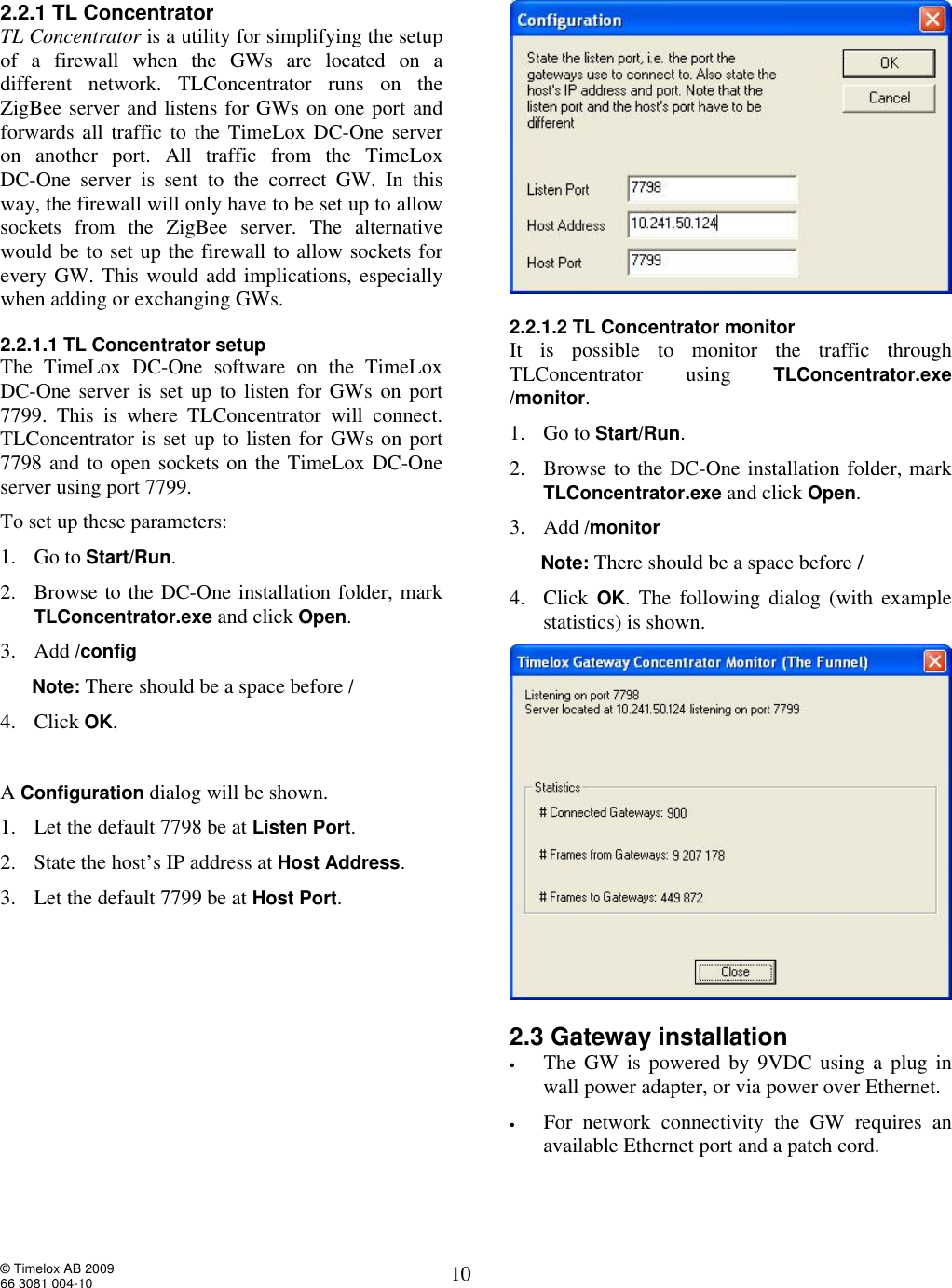  © Timelox AB 2009 66 3081 004-10   10 2.2.1 TL Concentrator TL Concentrator is a utility for simplifying the setup of a firewall when the GWs are located on a different network. TLConcentrator runs on the  ZigBee server and listens for GWs on one port and forwards all traffic to the TimeLox DC-One server on another port. All traffic from the TimeLox  DC-One server is sent to the correct GW. In this way, the firewall will only have to be set up to allow sockets from the ZigBee server. The alternative would be to set up the firewall to allow sockets for every GW. This would add implications, especially when adding or exchanging GWs. 2.2.1.1 TL Concentrator setup The TimeLox DC-One software on the TimeLox DC-One server is set up to listen for GWs on port 7799. This is where TLConcentrator will connect. TLConcentrator is set up to listen for GWs on port 7798 and to open sockets on the TimeLox DC-One server using port 7799.  To set up these parameters: 1. Go to Start/Run. 2. Browse to the DC-One installation folder, mark TLConcentrator.exe and click Open.  3. Add /config       Note: There should be a space before / 4. Click OK.   A Configuration dialog will be shown.  1. Let the default 7798 be at Listen Port.  2. State the host’s IP address at Host Address. 3. Let the default 7799 be at Host Port.       2.2.1.2 TL Concentrator monitor It is possible to monitor the traffic through TLConcentrator using  TLConcentrator.exe /monitor. 1. Go to Start/Run. 2. Browse to the DC-One installation folder, mark TLConcentrator.exe and click Open.  3. Add /monitor       Note: There should be a space before / 4. Click  OK. The following dialog (with example statistics) is shown.   2.3 Gateway installation • The GW is powered by 9VDC using a plug in wall power adapter, or via power over Ethernet.   • For network connectivity the GW requires an available Ethernet port and a patch cord.  