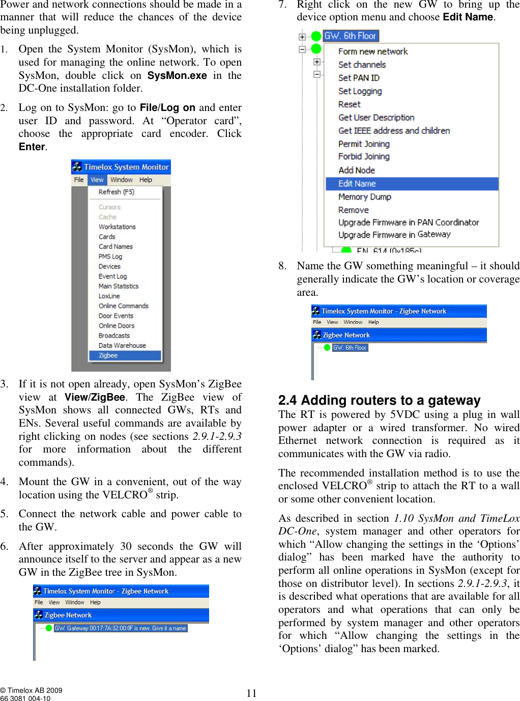  © Timelox AB 2009 66 3081 004-10   11 Power and network connections should be made in a manner that will reduce the chances of the device being unplugged. 1. Open the System Monitor (SysMon), which is used for managing the online network. To open SysMon, double click on  SysMon.exe in the DC-One installation folder.  2. Log on to SysMon: go to File/Log on and enter user ID and password. At “Operator card”, choose the appropriate card encoder. Click Enter.    3. If it is not open already, open SysMon’s ZigBee view at View/ZigBee. The ZigBee view of SysMon shows all connected GWs, RTs and ENs. Several useful commands are available by right clicking on nodes (see sections 2.9.1-2.9.3 for more information about the different commands).   4. Mount the GW in a convenient, out of the way location using the VELCRO® strip.  5. Connect the network cable and power cable to the GW.  6. After approximately 30 seconds the GW will announce itself to the server and appear as a new GW in the ZigBee tree in SysMon.  7. Right click on the new GW to bring up the device option menu and choose Edit Name.   8. Name the GW something meaningful – it should generally indicate the GW’s location or coverage area.  2.4 Adding routers to a gateway The RT is powered by 5VDC using a plug in wall power adapter or a wired transformer. No wired Ethernet network connection is required as it communicates with the GW via radio. The recommended installation method is to use the enclosed VELCRO® strip to attach the RT to a wall or some other convenient location.   As described in section 1.10 SysMon and TimeLox DC-One, system manager and other operators for which “Allow changing the settings in the ‘Options’ dialog” has been marked have the authority to perform all online operations in SysMon (except for those on distributor level). In sections 2.9.1-2.9.3, it is described what operations that are available for all operators and what operations that can only be performed by system manager and other operators for which “Allow changing the settings in the ‘Options’ dialog” has been marked. 