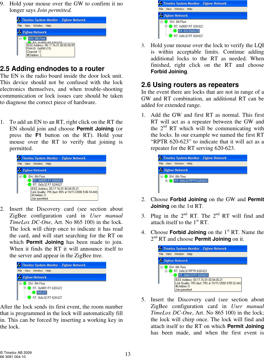  © Timelox AB 2009 66 3081 004-10   13 9. Hold your mouse over the GW to confirm it no longer says Join permitted.  2.5 Adding endnodes to a router The EN is the radio board inside the door lock unit. This device should not be confused with the lock electronics themselves, and when trouble-shooting communication or lock issues care should be taken to diagnose the correct piece of hardware.  1. To add an EN to an RT, right click on the RT the EN should join and choose Permit Joining (or press the  F1 button on the RT). Hold your mouse over the RT to verify that joining is permitted.  2. Insert the Discovery card (see section about ZigBee configuration card in  User manual TimeLox DC-One, Art. No 865 100) in the lock. The lock will chirp once to indicate it has read the card, and will start searching for the RT on which  Permit Joining has been made to join. When it finds the RT it will announce itself to the server and appear in the ZigBee tree.  After the lock sends its first event, the room number that is programmed in the lock will automatically fill in. This can be forced by inserting a working key in the lock.  3. Hold your mouse over the lock to verify the LQI is within acceptable limits. Continue adding additional locks to the RT as needed. When finished, right click on the RT and choose Forbid Joining. 2.6 Using routers as repeaters In the event there are locks that are not in range of a GW and RT combination, an additional RT can be added for extended range. 1. Add the GW and first RT as normal. This first RT will act as a repeater between the GW and the 2nd RT which will be communicating with the locks. In our example we named the first RT “RPTR 620-623” to indicate that it will act as a repeater for the RT serving 620-623.  2. Choose Forbid Joining on the GW and Permit Joining on the 1st RT.   3. Plug in the 2nd RT. The 2nd RT will find and attach itself to the 1st RT.   4. Choose Forbid Joining on the 1st RT. Name the 2nd RT and choose Permit Joining on it.  5. Insert the Discovery card (see section about ZigBee configuration card in  User manual TimeLox DC-One, Art. No 865 100) in the lock; the lock will chirp once. The lock will find and attach itself to the RT on which Permit Joining has been made, and when the first event is 
