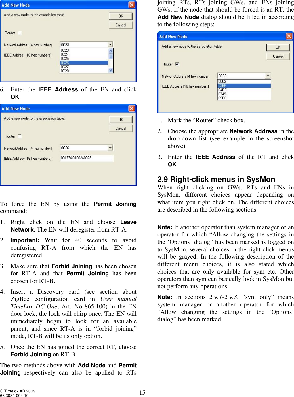  © Timelox AB 2009 66 3081 004-10   15   6. Enter the  IEEE Address  of the EN and click OK.    To force the EN by using the  Permit Joining command: 1. Right click on the EN and choose  Leave Network. The EN will deregister from RT-A.  2. Important: Wait for 40 seconds to avoid confusing RT-A from which the EN has deregistered.  3. Make sure that Forbid Joining has been chosen for RT-A and that  Permit Joining has been chosen for RT-B. 4. Insert a Discovery card (see section about ZigBee configuration card in  User manual TimeLox DC-One, Art. No 865 100) in the EN door lock; the lock will chirp once. The EN will immediately begin to look for an available parent, and since RT-A is in “forbid joining” mode, RT-B will be its only option.  5. Once the EN has joined the correct RT, choose Forbid Joining on RT-B. The two methods above with Add Node and Permit Joining respectively can also be applied to RTs joining RTs, RTs joining GWs, and ENs joining GWs. If the node that should be forced is an RT, the Add New Node dialog should be filled in according to the following steps:  1. Mark the “Router” check box.  2. Choose the appropriate Network Address in the drop-down list (see example in the screenshot above).  3. Enter the  IEEE Address of the RT and click OK.   2.9 Right-click menus in SysMon When right clicking on GWs, RTs and ENs in SysMon, different choices appear depending on what item you right click on. The different choices are described in the following sections.   Note: If another operator than system manager or an operator for which “Allow changing the settings in the ‘Options’ dialog” has been marked is logged on to SysMon, several choices in the right-click menus will be grayed. In the following description of the different menu choices, it is also stated which choices that are only available for sym etc. Other operators than sym can basically look in SysMon but not perform any operations.   Note: In sections  2.9.1-2.9.3, “sym only” means system manager or another operator for which “Allow changing the settings in the ‘Options’ dialog” has been marked.  